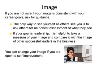 Image
You can change your image if you are
open to self-improvement.
The only way to see yourself as others see you is to
ask others for an honest assessment of what they see
If your goal is leadership, it is helpful to take a
measure of your image and compare it with the image
of other successful leaders in the business
If you are not sure if your image is consistent with your
career goals, ask for guidance.
 