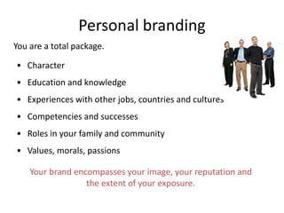 Personal branding
Your brand encompasses your image, your reputation and
the extent of your exposure.
• Character
• Education and knowledge
• Experiences with other jobs, countries and cultures
• Competencies and successes
• Roles in your family and community
• Values, morals, passions
You are a total package.
 