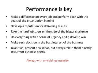 Performance is key
• Make a difference on every job and perform each with the
goals of the organization in mind
• Develop a reputation for delivering results
• Take the hard job … err on the side of the bigger challenge
• Do everything with a sense of urgency and a drive to win
• Make each decision in the best interest of the business
• Take risks, present new ideas, but always relate them directly
to current business needs
Always with unyielding integrity.
 