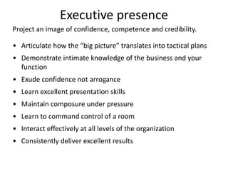 Executive presence
• Articulate how the “big picture” translates into tactical plans
• Demonstrate intimate knowledge of the business and your
function
• Exude confidence not arrogance
• Learn excellent presentation skills
• Maintain composure under pressure
• Learn to command control of a room
• Interact effectively at all levels of the organization
• Consistently deliver excellent results
Project an image of confidence, competence and credibility.
 
