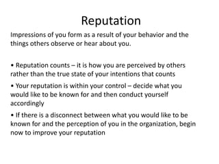 Reputation
• Reputation counts – it is how you are perceived by others
rather than the true state of your intentions that counts
• Your reputation is within your control – decide what you
would like to be known for and then conduct yourself
accordingly
• If there is a disconnect between what you would like to be
known for and the perception of you in the organization, begin
now to improve your reputation
Impressions of you form as a result of your behavior and the
things others observe or hear about you.
 