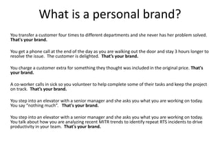 What is a personal brand?
You transfer a customer four times to different departments and she never has her problem solved.
That's your brand.
You get a phone call at the end of the day as you are walking out the door and stay 3 hours longer to
resolve the issue. The customer is delighted. That’s your brand.
You charge a customer extra for something they thought was included in the original price. That's
your brand.
A co-worker calls in sick so you volunteer to help complete some of their tasks and keep the project
on track. That’s your brand.
You step into an elevator with a senior manager and she asks you what you are working on today.
You say “nothing much”. That's your brand.
You step into an elevator with a senior manager and she asks you what you are working on today.
You talk about how you are analyzing recent MITR trends to identify repeat RTS incidents to drive
productivity in your team. That's your brand.
 