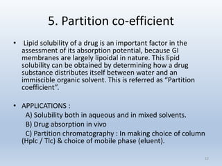 5. Partition co-efficient
• Lipid solubility of a drug is an important factor in the
assessment of its absorption potential, because GI
membranes are largely lipoidal in nature. This lipid
solubility can be obtained by determining how a drug
substance distributes itself between water and an
immiscible organic solvent. This is referred as “Partition
coefficient”.
• APPLICATIONS :
A) Solubility both in aqueous and in mixed solvents.
B) Drug absorption in vivo
C) Partition chromatography : In making choice of column
(Hplc / Tlc) & choice of mobile phase (eluent).
12
 