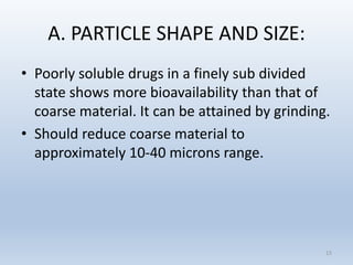 A. PARTICLE SHAPE AND SIZE:
• Poorly soluble drugs in a finely sub divided
state shows more bioavailability than that of
coarse material. It can be attained by grinding.
• Should reduce coarse material to
approximately 10-40 microns range.
15
 