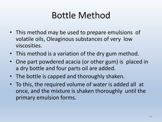 Bottle Method
• This method may be used to prepare emulsions of
volatile oils, Oleaginous substances of very low
viscosities.
• This method is a variation of the dry gum method.
• One part powdered acacia (or other gum) is placed in
a dry bottle and four parts oil are added.
• The bottle is capped and thoroughly shaken.
• To this, the required volume of water is added all at
once, and the mixture is shaken thoroughly until the
primary emulsion forms.
66
 