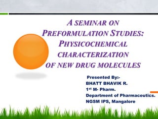 A SEMINAR ON
PREFORMULATION STUDIES:
PHYSICOCHEMICAL
CHARACTERIZATION
OF NEW DRUG MOLECULES
Presented By:-
BHATT BHAVIK R.
1st M- Pharm.
Department of Pharmaceutics.
NGSM IPS, Mangalore
1
 