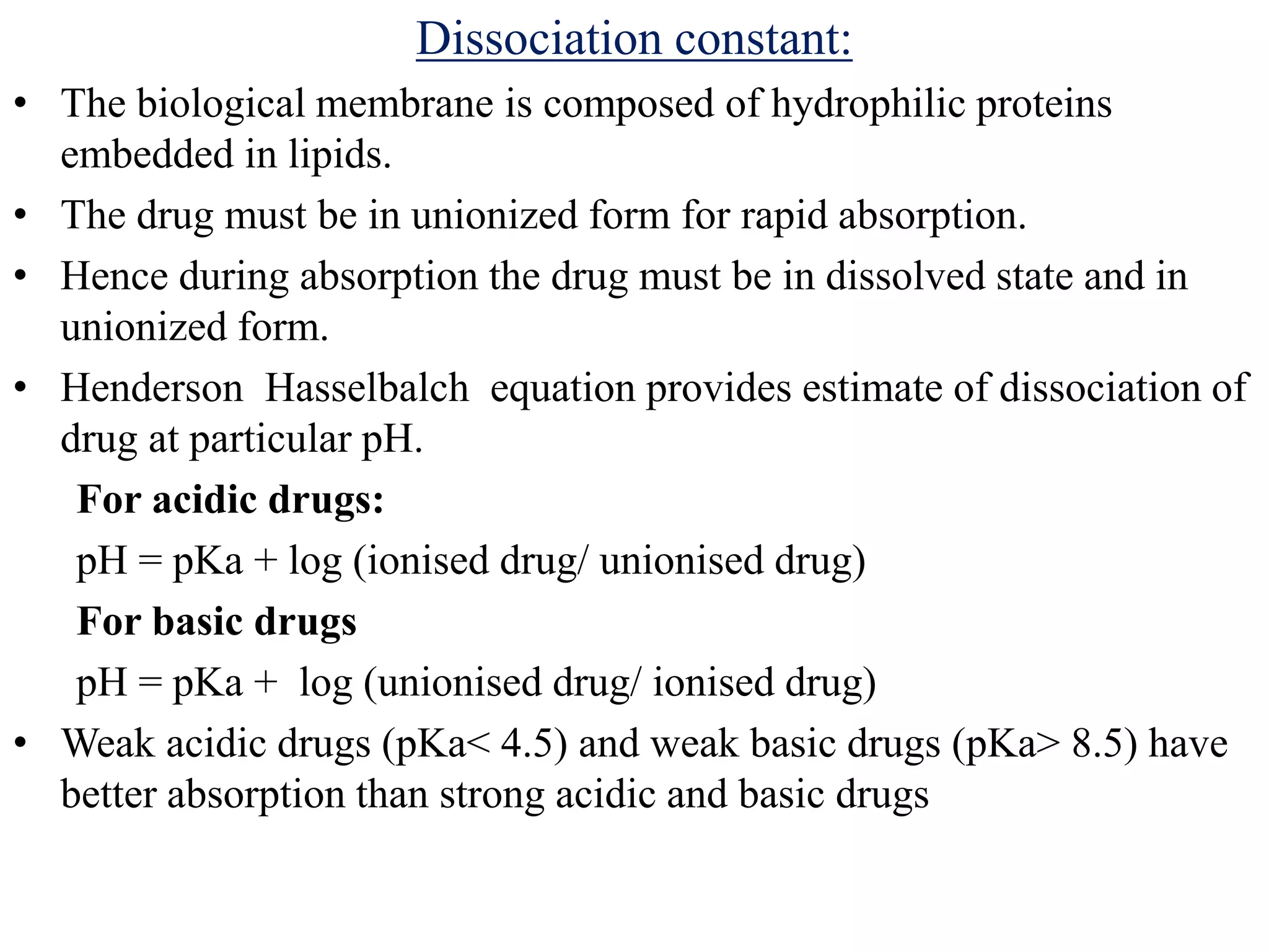 Dissociation constant:
• The biological membrane is composed of hydrophilic proteins
embedded in lipids.
• The drug must be in unionized form for rapid absorption.
• Hence during absorption the drug must be in dissolved state and in
unionized form.
• Henderson Hasselbalch equation provides estimate of dissociation of
drug at particular pH.
For acidic drugs:
pH = pKa + log (ionised drug/ unionised drug)
For basic drugs
pH = pKa + log (unionised drug/ ionised drug)
• Weak acidic drugs (pKa< 4.5) and weak basic drugs (pKa> 8.5) have
better absorption than strong acidic and basic drugs
 
