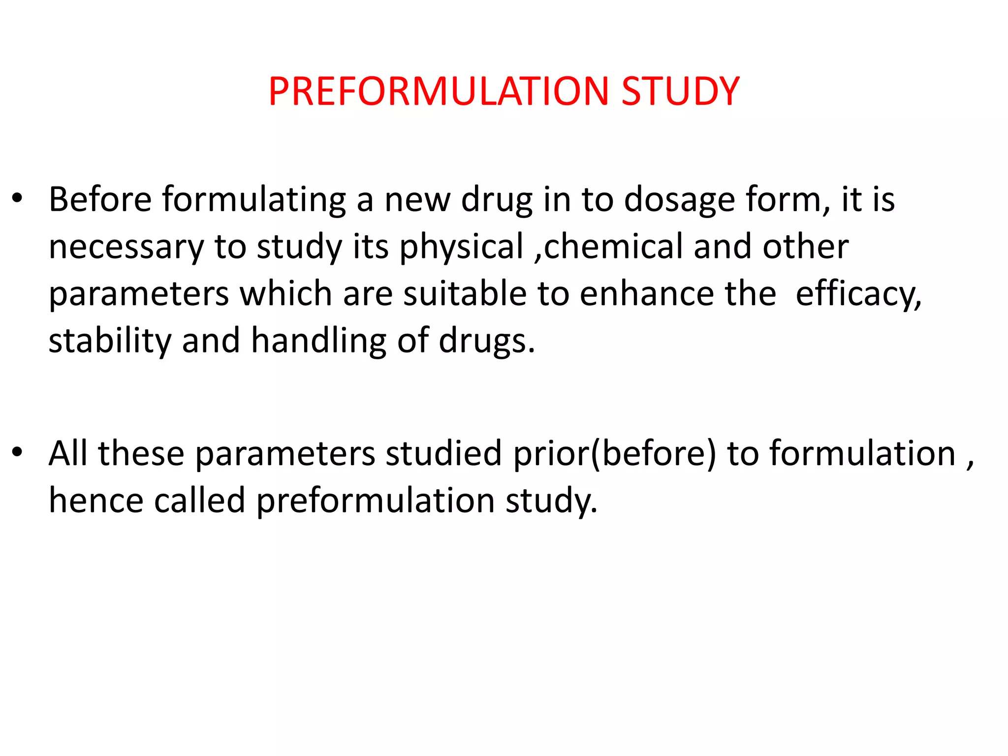 PREFORMULATION STUDY
• Before formulating a new drug in to dosage form, it is
necessary to study its physical ,chemical and other
parameters which are suitable to enhance the efficacy,
stability and handling of drugs.
• All these parameters studied prior(before) to formulation ,
hence called preformulation study.
 