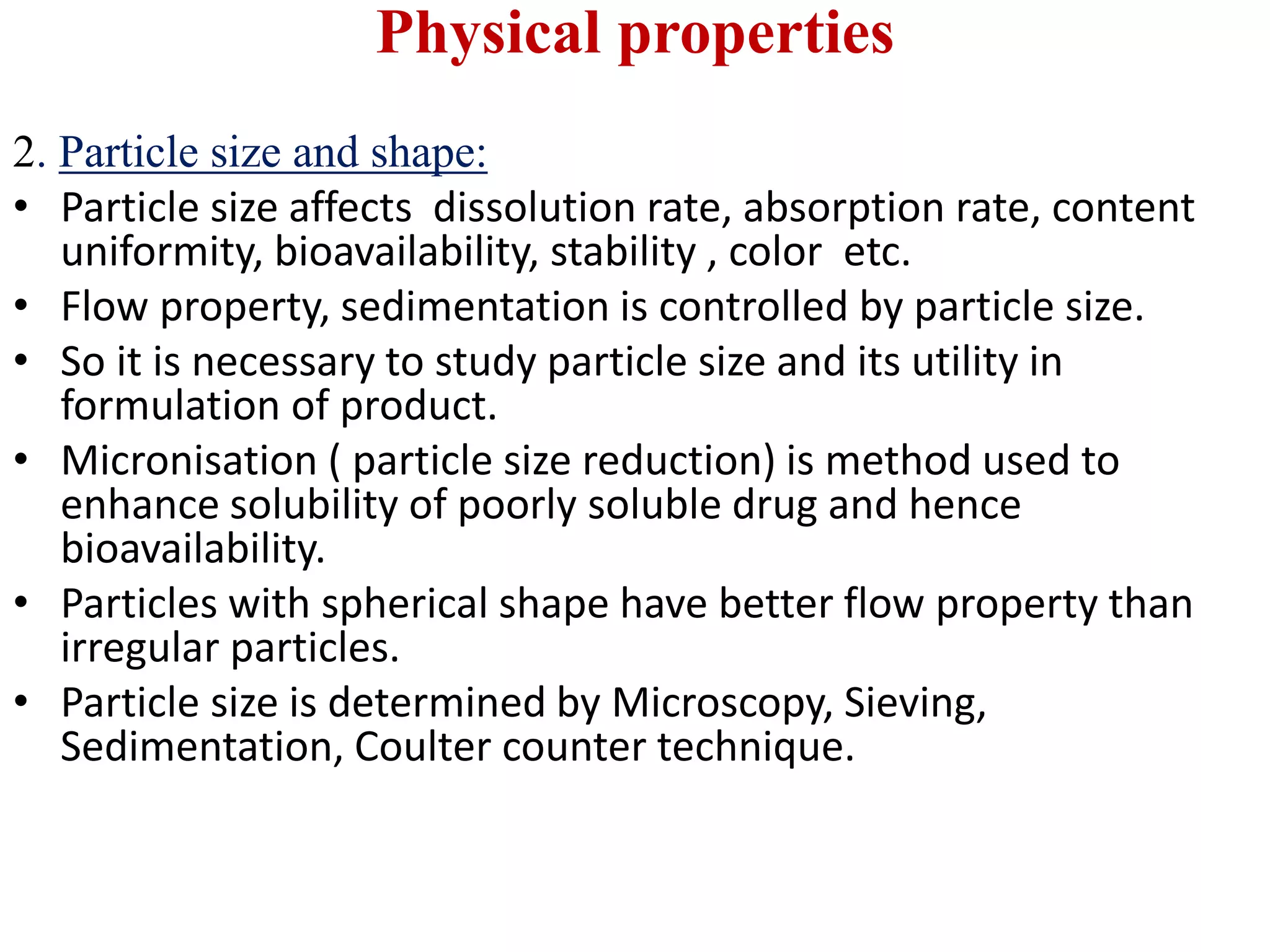 Physical properties
2. Particle size and shape:
• Particle size affects dissolution rate, absorption rate, content
uniformity, bioavailability, stability , color etc.
• Flow property, sedimentation is controlled by particle size.
• So it is necessary to study particle size and its utility in
formulation of product.
• Micronisation ( particle size reduction) is method used to
enhance solubility of poorly soluble drug and hence
bioavailability.
• Particles with spherical shape have better flow property than
irregular particles.
• Particle size is determined by Microscopy, Sieving,
Sedimentation, Coulter counter technique.
 