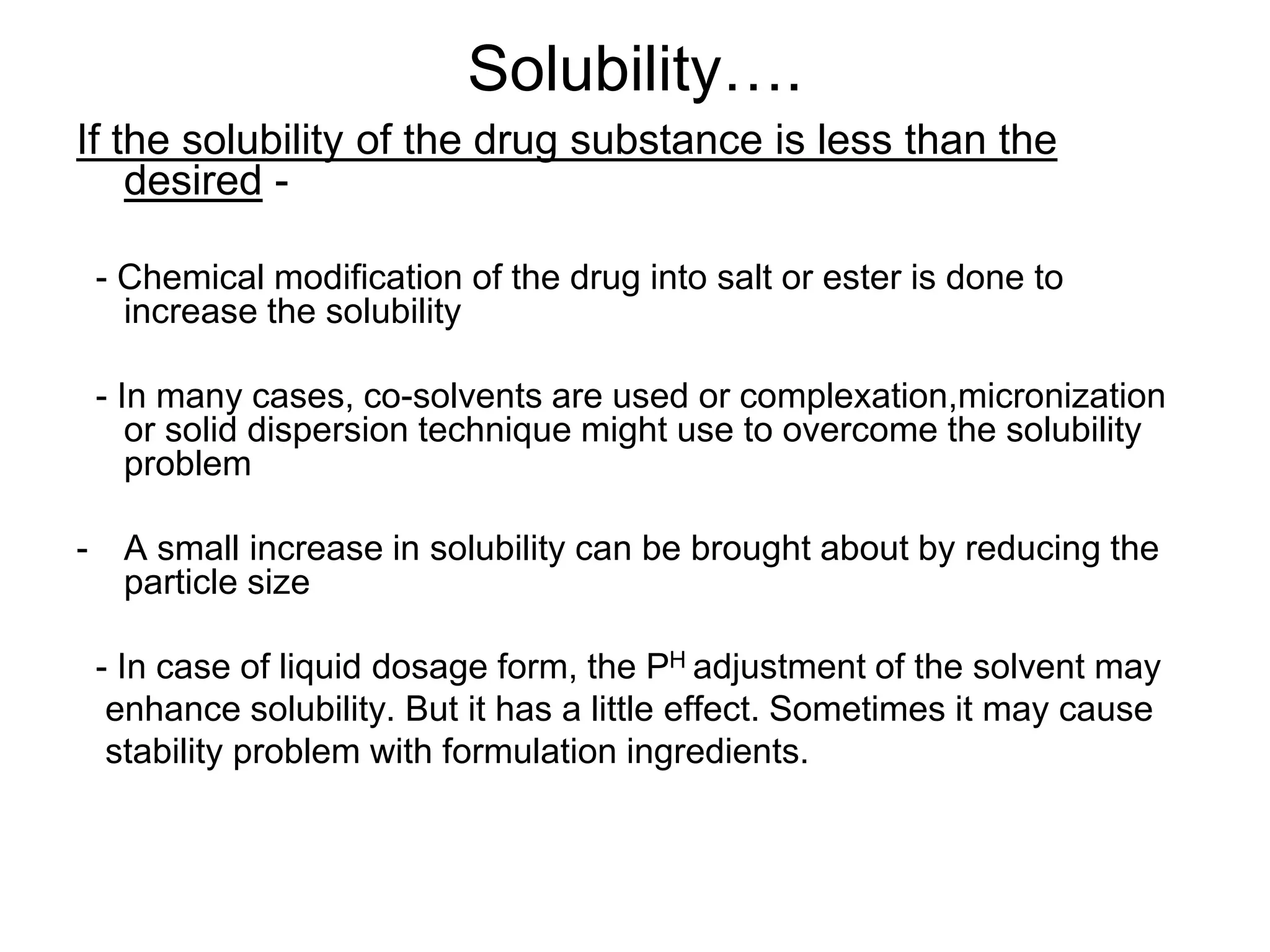 Solubility….
If the solubility of the drug substance is less than the
desired -
- Chemical modification of the drug into salt or ester is done to
increase the solubility
- In many cases, co-solvents are used or complexation,micronization
or solid dispersion technique might use to overcome the solubility
problem
- A small increase in solubility can be brought about by reducing the
particle size
- In case of liquid dosage form, the PH adjustment of the solvent may
enhance solubility. But it has a little effect. Sometimes it may cause
stability problem with formulation ingredients.
 