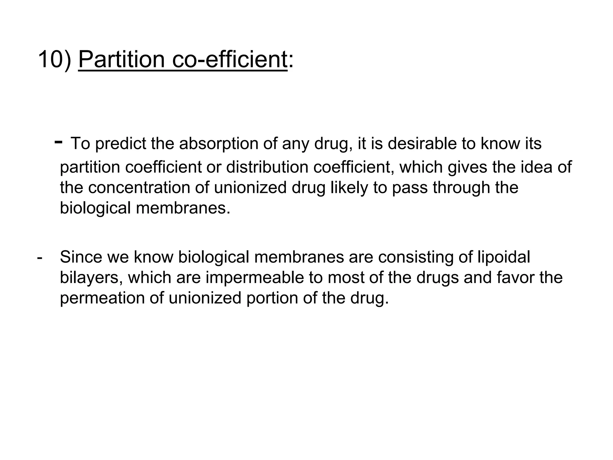 10) Partition co-efficient:
- To predict the absorption of any drug, it is desirable to know its
partition coefficient or distribution coefficient, which gives the idea of
the concentration of unionized drug likely to pass through the
biological membranes.
- Since we know biological membranes are consisting of lipoidal
bilayers, which are impermeable to most of the drugs and favor the
permeation of unionized portion of the drug.
 