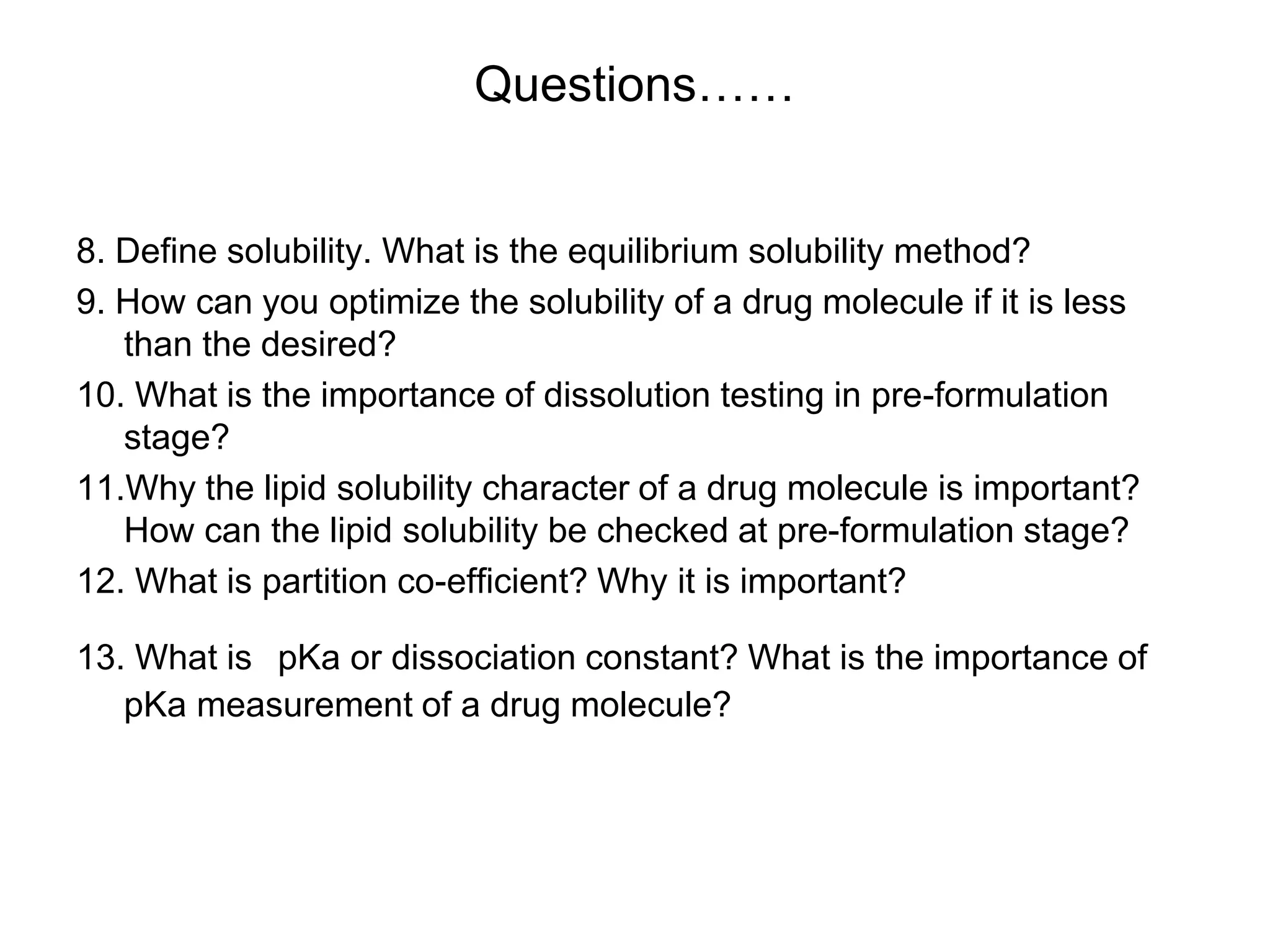 Questions……
8. Define solubility. What is the equilibrium solubility method?
9. How can you optimize the solubility of a drug molecule if it is less
than the desired?
10. What is the importance of dissolution testing in pre-formulation
stage?
11.Why the lipid solubility character of a drug molecule is important?
How can the lipid solubility be checked at pre-formulation stage?
12. What is partition co-efficient? Why it is important?
13. What is pKa or dissociation constant? What is the importance of
pKa measurement of a drug molecule?
 