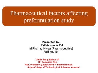 Pharmaceutical factors affecting
preformulation study
Presented by,
Pallab Kumar Pal
M.Pharm, 1st
year(Pharmaceutics)
Roll no. 10
Under the guidance of,
Dr. Somasree Ray
Astt. Professor (Department of Pharmaceutics)
Gupta College of Technological Sciences, Asansol
 