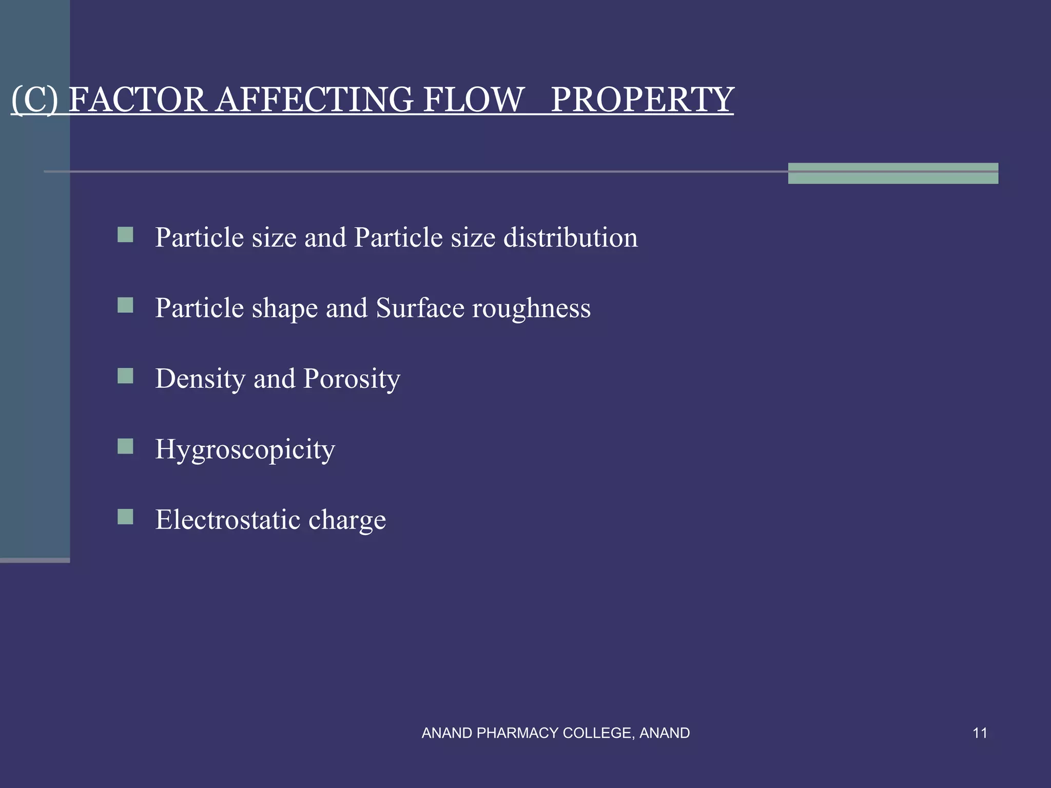(C) FACTOR AFFECTING FLOW PROPERTY


     Particle size and Particle size distribution

     Particle shape and Surface roughness

     Density and Porosity

     Hygroscopicity

     Electrostatic charge




                              ANAND PHARMACY COLLEGE, ANAND   11
 