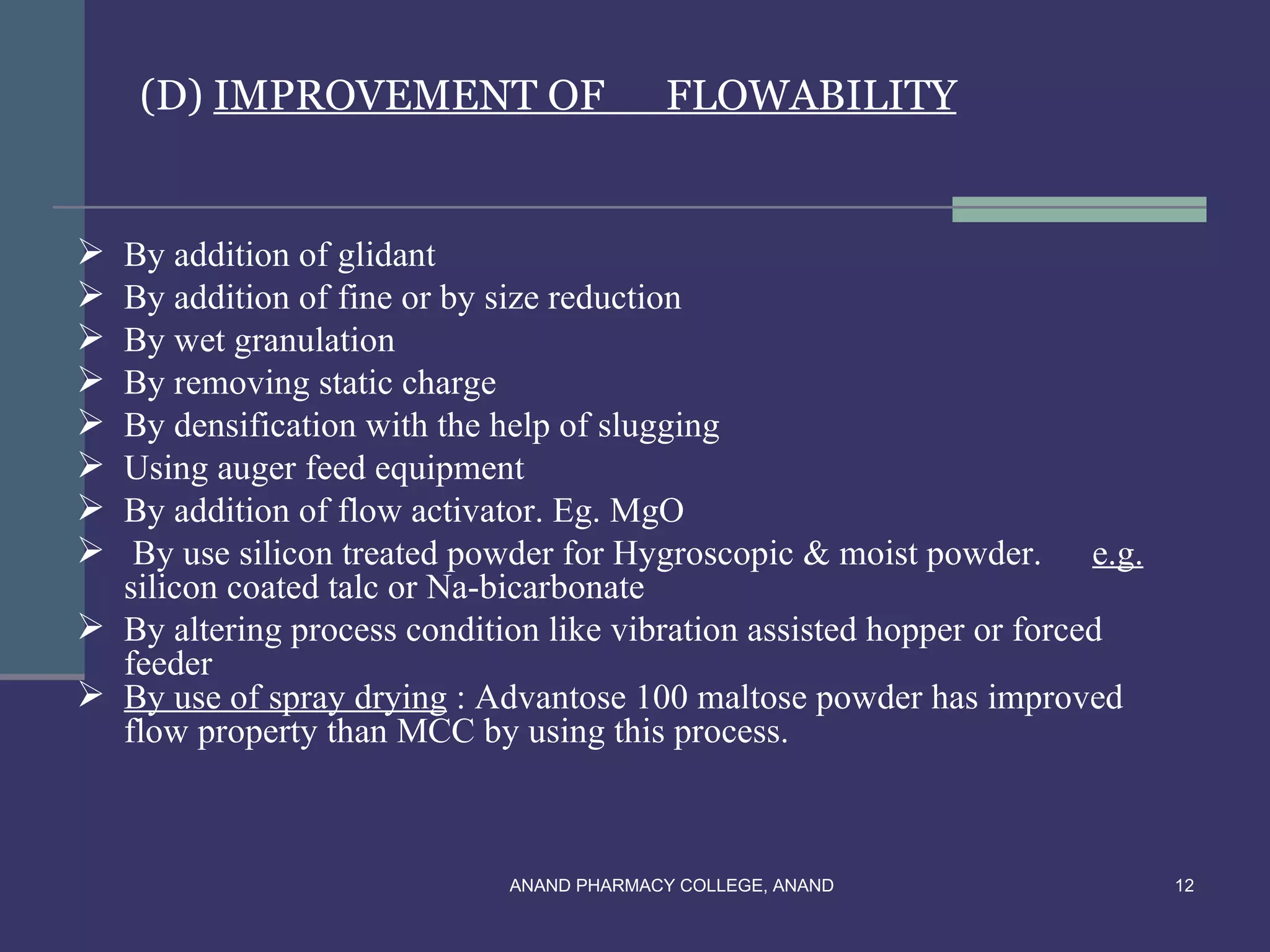 (D) IMPROVEMENT OF                    FLOWABILITY


 By addition of glidant
 By addition of fine or by size reduction
 By wet granulation
 By removing static charge
 By densification with the help of slugging
 Using auger feed equipment
 By addition of flow activator. Eg. MgO
  By use silicon treated powder for Hygroscopic & moist powder. e.g.
  silicon coated talc or Na-bicarbonate
 By altering process condition like vibration assisted hopper or forced
  feeder
 By use of spray drying : Advantose 100 maltose powder has improved
  flow property than MCC by using this process.



                             ANAND PHARMACY COLLEGE, ANAND                 12
 