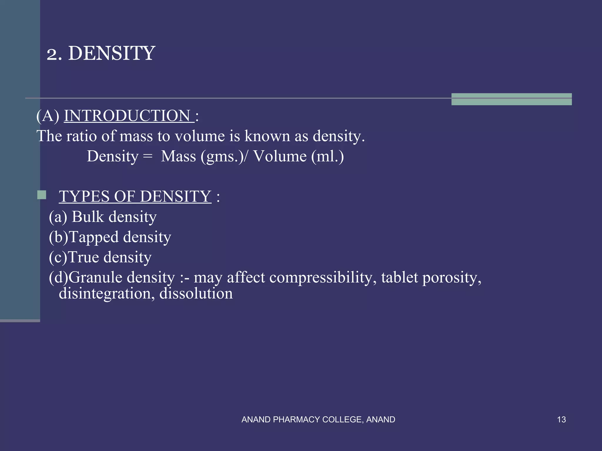 2. DENSITY


(A) INTRODUCTION :
The ratio of mass to volume is known as density.
        Density = Mass (gms.)/ Volume (ml.)

 TYPES OF DENSITY :
 (a) Bulk density
 (b)Tapped density
 (c)True density
 (d)Granule density :- may affect compressibility, tablet porosity,
   disintegration, dissolution




                              ANAND PHARMACY COLLEGE, ANAND           13
 