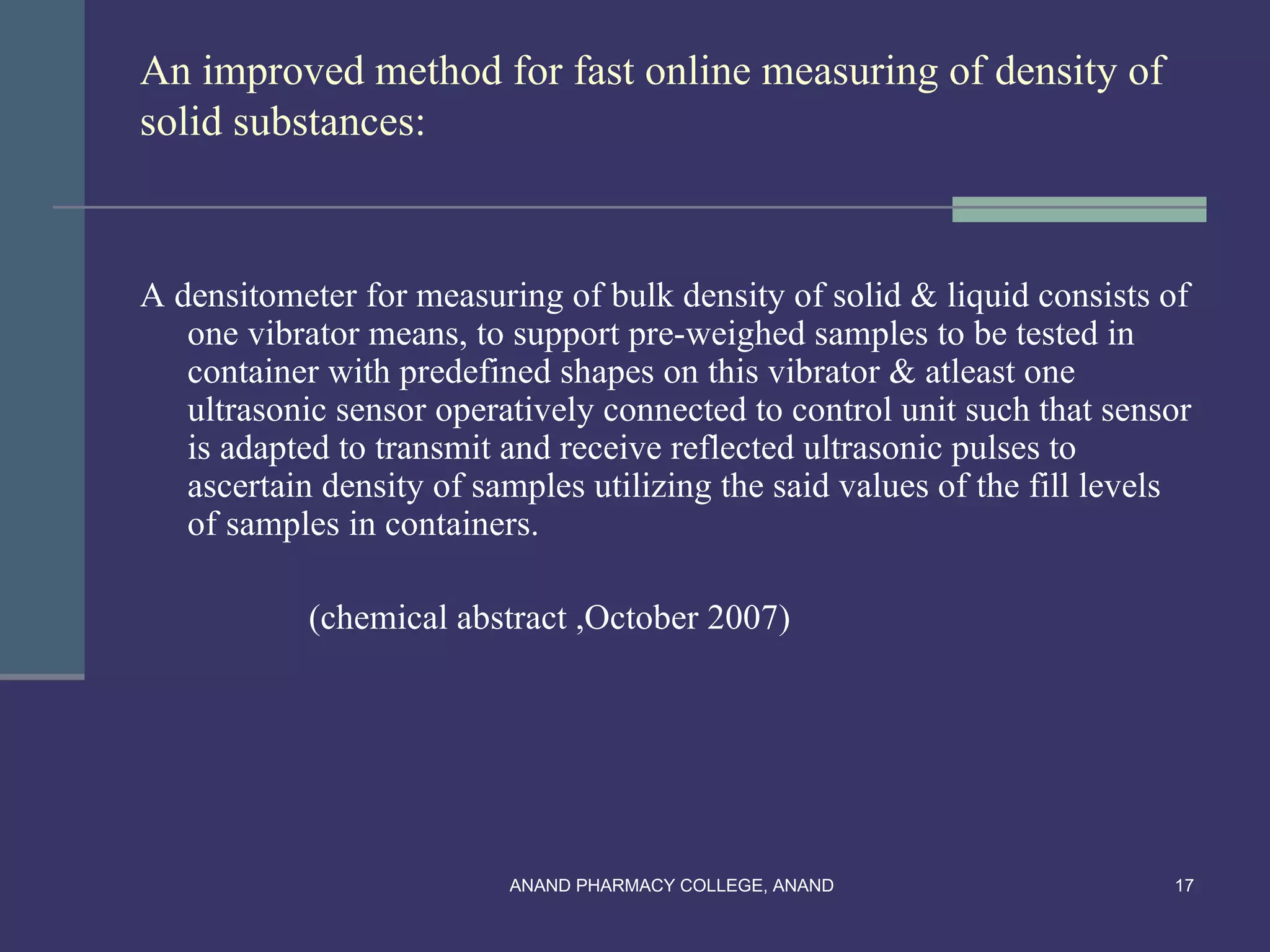 An improved method for fast online measuring of density of
solid substances:



A densitometer for measuring of bulk density of solid & liquid consists of
   one vibrator means, to support pre-weighed samples to be tested in
   container with predefined shapes on this vibrator & atleast one
   ultrasonic sensor operatively connected to control unit such that sensor
   is adapted to transmit and receive reflected ultrasonic pulses to
   ascertain density of samples utilizing the said values of the fill levels
   of samples in containers.

            (chemical abstract ,October 2007)




                          ANAND PHARMACY COLLEGE, ANAND                   17
 