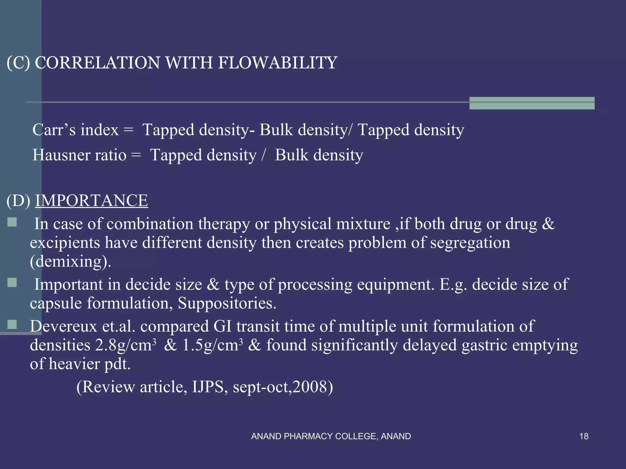 (C) CORRELATION WITH FLOWABILITY


   Carr’s index = Tapped density- Bulk density/ Tapped density
   Hausner ratio = Tapped density / Bulk density

(D) IMPORTANCE
 In case of combination therapy or physical mixture ,if both drug or drug &
   excipients have different density then creates problem of segregation
   (demixing).
 Important in decide size & type of processing equipment. E.g. decide size of
   capsule formulation, Suppositories.
 Devereux et.al. compared GI transit time of multiple unit formulation of
   densities 2.8g/cm3 & 1.5g/cm3 & found significantly delayed gastric emptying
   of heavier pdt.
          (Review article, IJPS, sept-oct,2008)

                                 ANAND PHARMACY COLLEGE, ANAND                    18
 