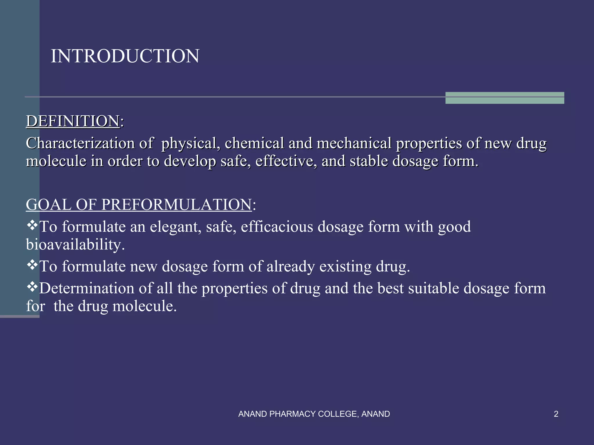 INTRODUCTION


DEFINITION:
Characterization of physical, chemical and mechanical properties of new drug
molecule in order to develop safe, effective, and stable dosage form.

GOAL OF PREFORMULATION:
To formulate an elegant, safe, efficacious dosage form with good
bioavailability.
To formulate new dosage form of already existing drug.
Determination of all the properties of drug and the best suitable dosage form
for the drug molecule.




                               ANAND PHARMACY COLLEGE, ANAND                     2
 