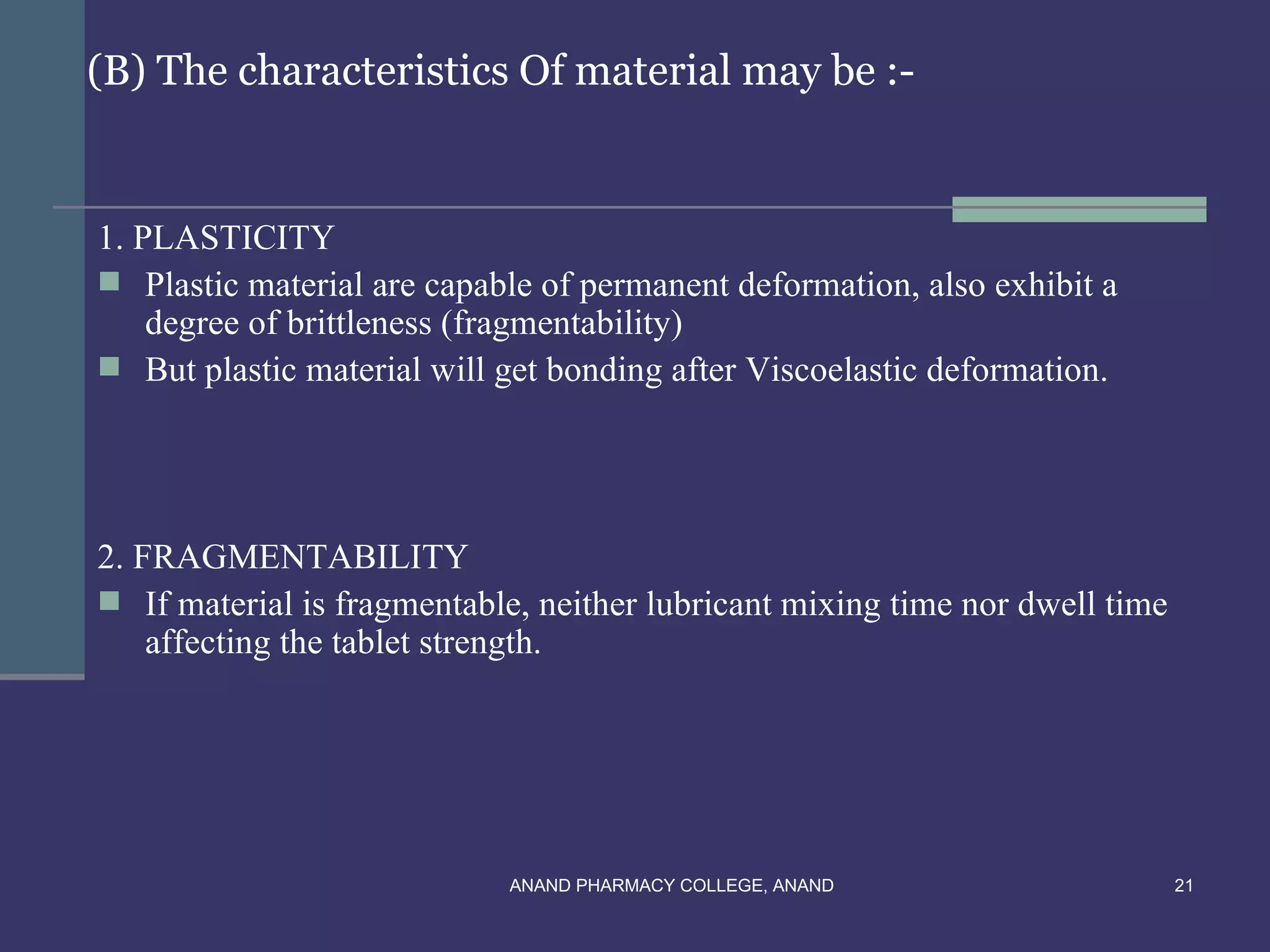 (B) The characteristics Of material may be :-


1. PLASTICITY
 Plastic material are capable of permanent deformation, also exhibit a
    degree of brittleness (fragmentability)
 But plastic material will get bonding after Viscoelastic deformation.




2. FRAGMENTABILITY
 If material is fragmentable, neither lubricant mixing time nor dwell time
    affecting the tablet strength.




                            ANAND PHARMACY COLLEGE, ANAND                     21
 