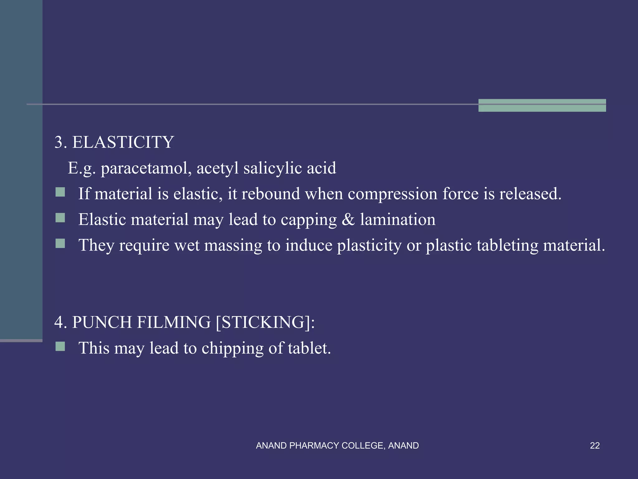 3. ELASTICITY
  E.g. paracetamol, acetyl salicylic acid
 If material is elastic, it rebound when compression force is released.
 Elastic material may lead to capping & lamination
 They require wet massing to induce plasticity or plastic tableting material.



4. PUNCH FILMING [STICKING]:
 This may lead to chipping of tablet.




                            ANAND PHARMACY COLLEGE, ANAND                  22
 