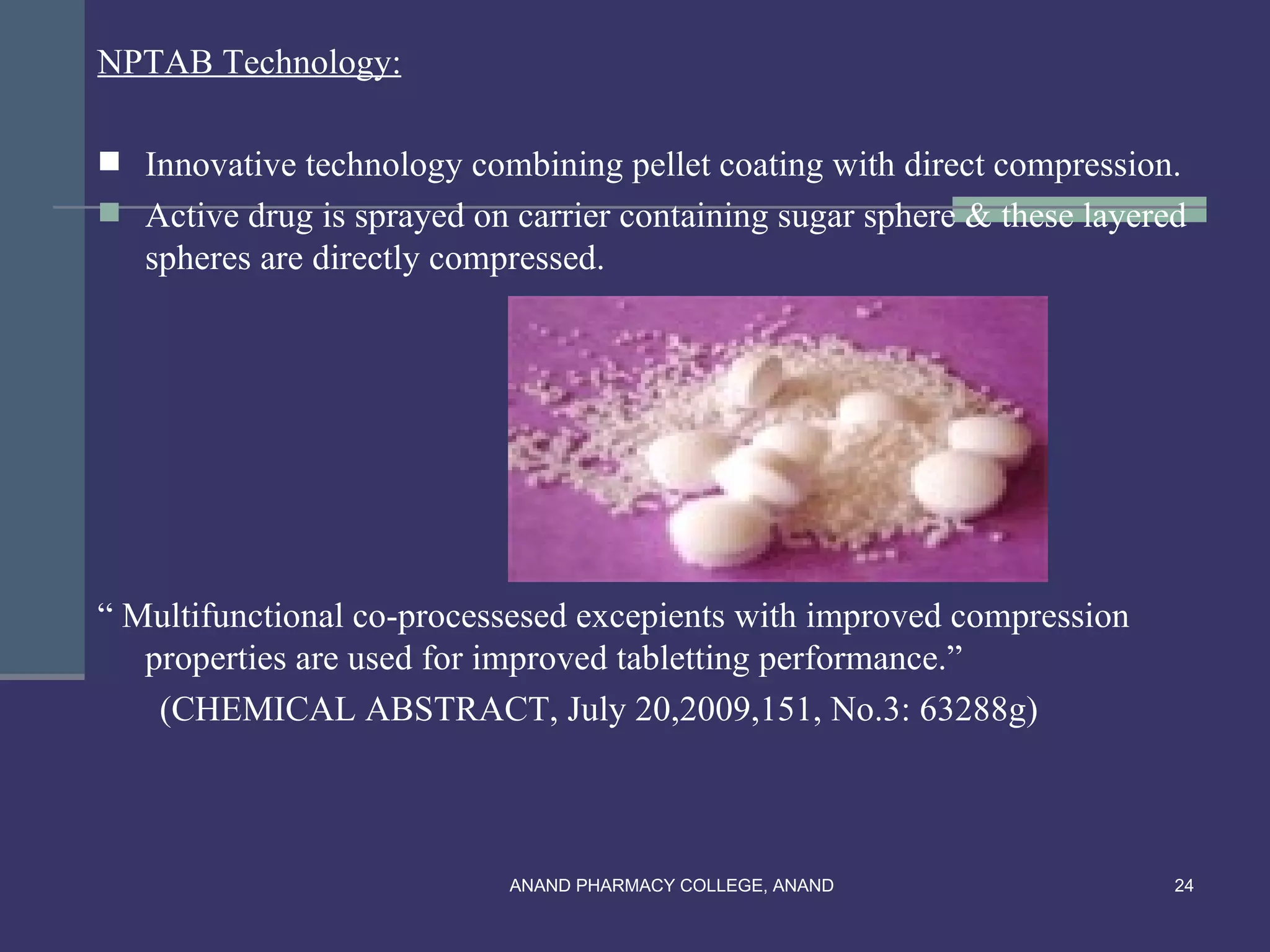 NPTAB Technology:

 Innovative technology combining pellet coating with direct compression.
 Active drug is sprayed on carrier containing sugar sphere & these layered
   spheres are directly compressed.




“ Multifunctional co-processesed excepients with improved compression
   properties are used for improved tabletting performance.”
    (CHEMICAL ABSTRACT, July 20,2009,151, No.3: 63288g)



                            ANAND PHARMACY COLLEGE, ANAND                 24
 