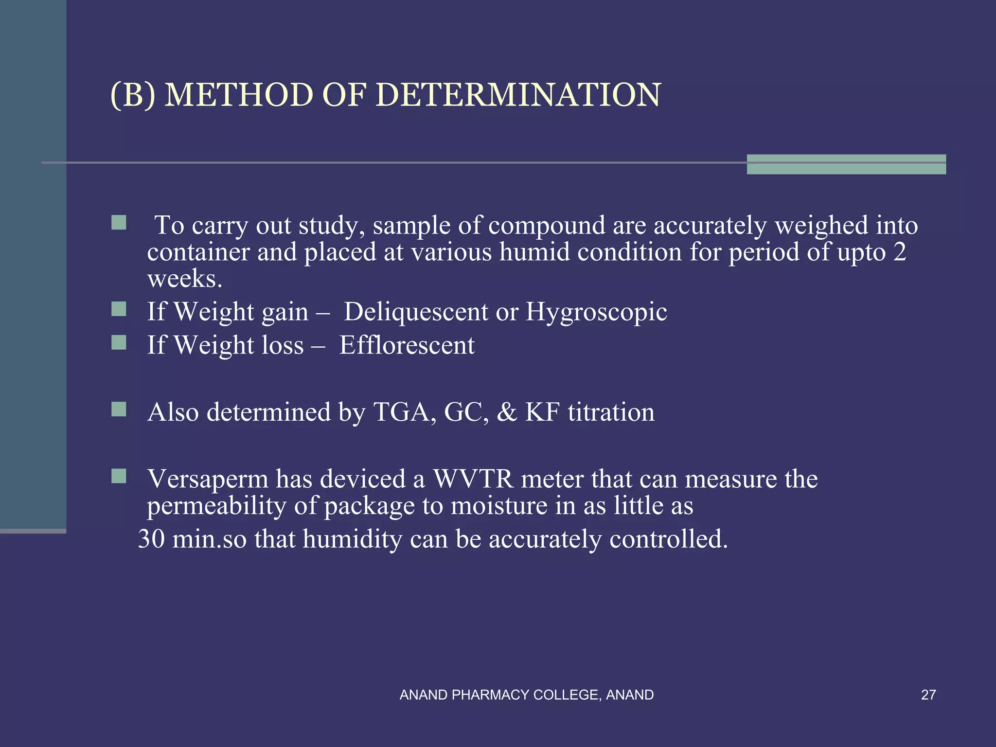 (B) METHOD OF DETERMINATION


  To carry out study, sample of compound are accurately weighed into
  container and placed at various humid condition for period of upto 2
  weeks.
 If Weight gain – Deliquescent or Hygroscopic
 If Weight loss – Efflorescent

 Also determined by TGA, GC, & KF titration

 Versaperm has deviced a WVTR meter that can measure the
     permeability of package to moisture in as little as
    30 min.so that humidity can be accurately controlled.




                           ANAND PHARMACY COLLEGE, ANAND                 27
 