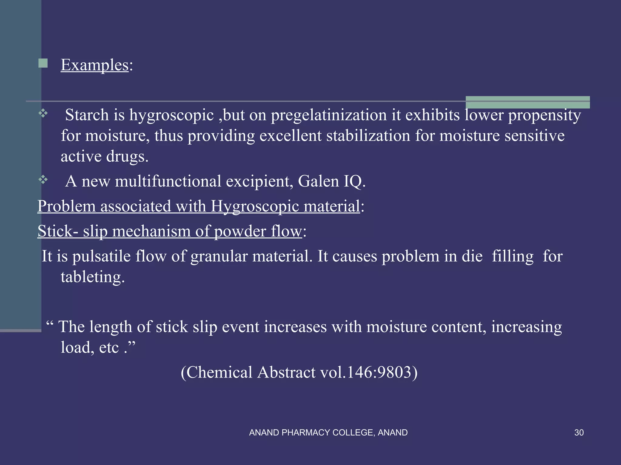  Examples:


    Starch is hygroscopic ,but on pregelatinization it exhibits lower propensity
    for moisture, thus providing excellent stabilization for moisture sensitive
    active drugs.
 A new multifunctional excipient, Galen IQ.

Problem associated with Hygroscopic material:
Stick- slip mechanism of powder flow:
It is pulsatile flow of granular material. It causes problem in die filling for
    tableting.

 “ The length of stick slip event increases with moisture content, increasing
   load, etc .”
                     (Chemical Abstract vol.146:9803)


                               ANAND PHARMACY COLLEGE, ANAND                    30
 