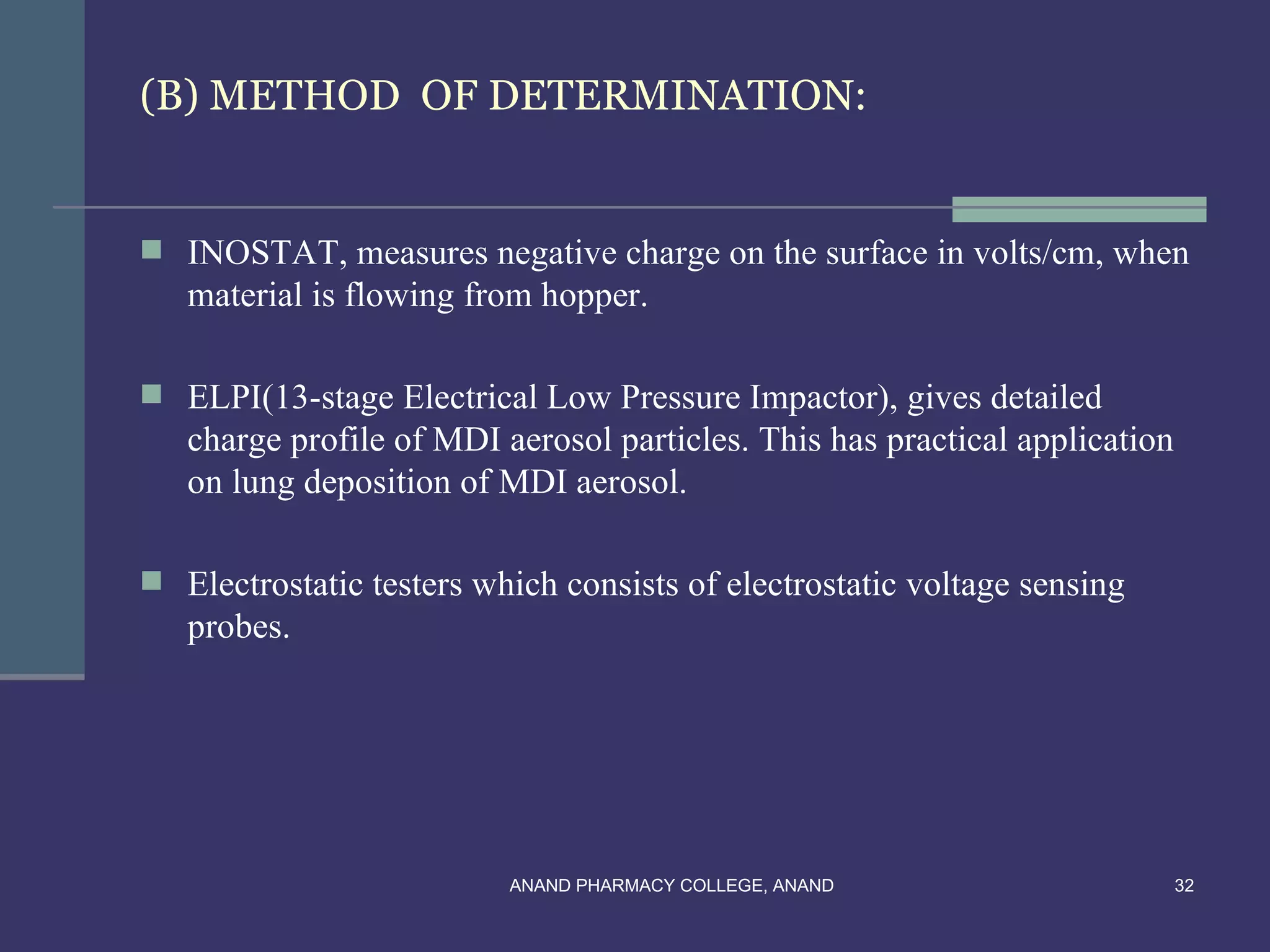 (B) METHOD OF DETERMINATION:


 INOSTAT, measures negative charge on the surface in volts/cm, when
   material is flowing from hopper.

 ELPI(13-stage Electrical Low Pressure Impactor), gives detailed
   charge profile of MDI aerosol particles. This has practical application
   on lung deposition of MDI aerosol.

 Electrostatic testers which consists of electrostatic voltage sensing
   probes.




                          ANAND PHARMACY COLLEGE, ANAND                      32
 