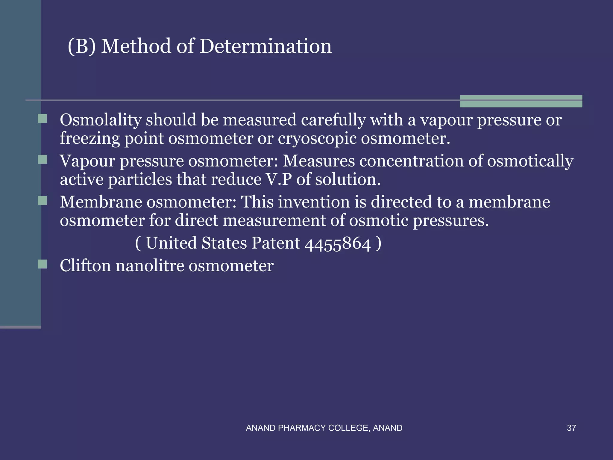 (B) Method of Determination


 Osmolality should be measured carefully with a vapour pressure or
  freezing point osmometer or cryoscopic osmometer.
 Vapour pressure osmometer: Measures concentration of osmotically
  active particles that reduce V.P of solution.
 Membrane osmometer: This invention is directed to a membrane
  osmometer for direct measurement of osmotic pressures.
            ( United States Patent 4455864 )
 Clifton nanolitre osmometer




                          ANAND PHARMACY COLLEGE, ANAND               37
 
