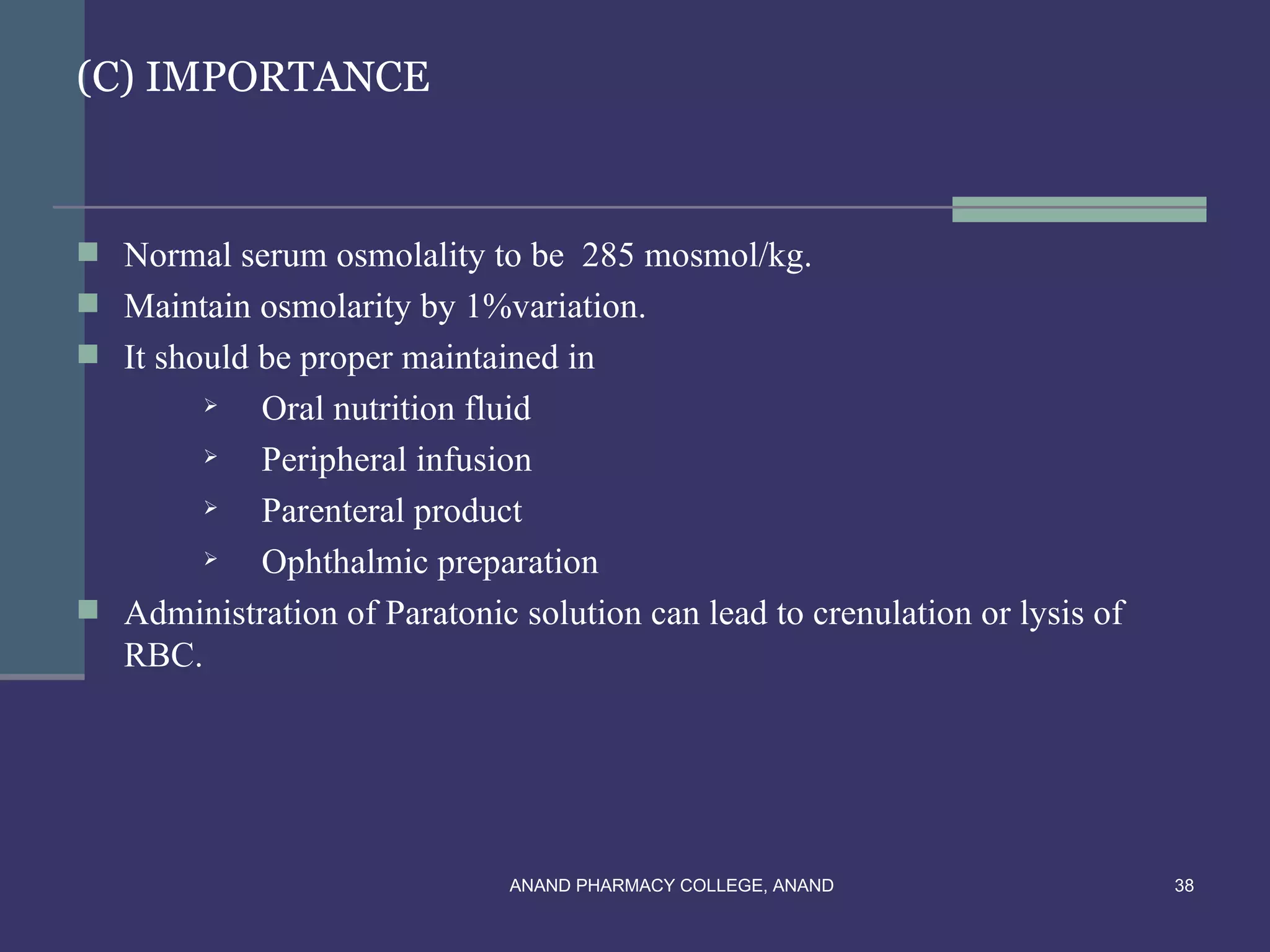(C) IMPORTANCE



 Normal serum osmolality to be 285 mosmol/kg.
 Maintain osmolarity by 1%variation.
 It should be proper maintained in
          Oral nutrition fluid
          Peripheral infusion
          Parenteral product
          Ophthalmic preparation
 Administration of Paratonic solution can lead to crenulation or lysis of
  RBC.




                              ANAND PHARMACY COLLEGE, ANAND                  38
 
