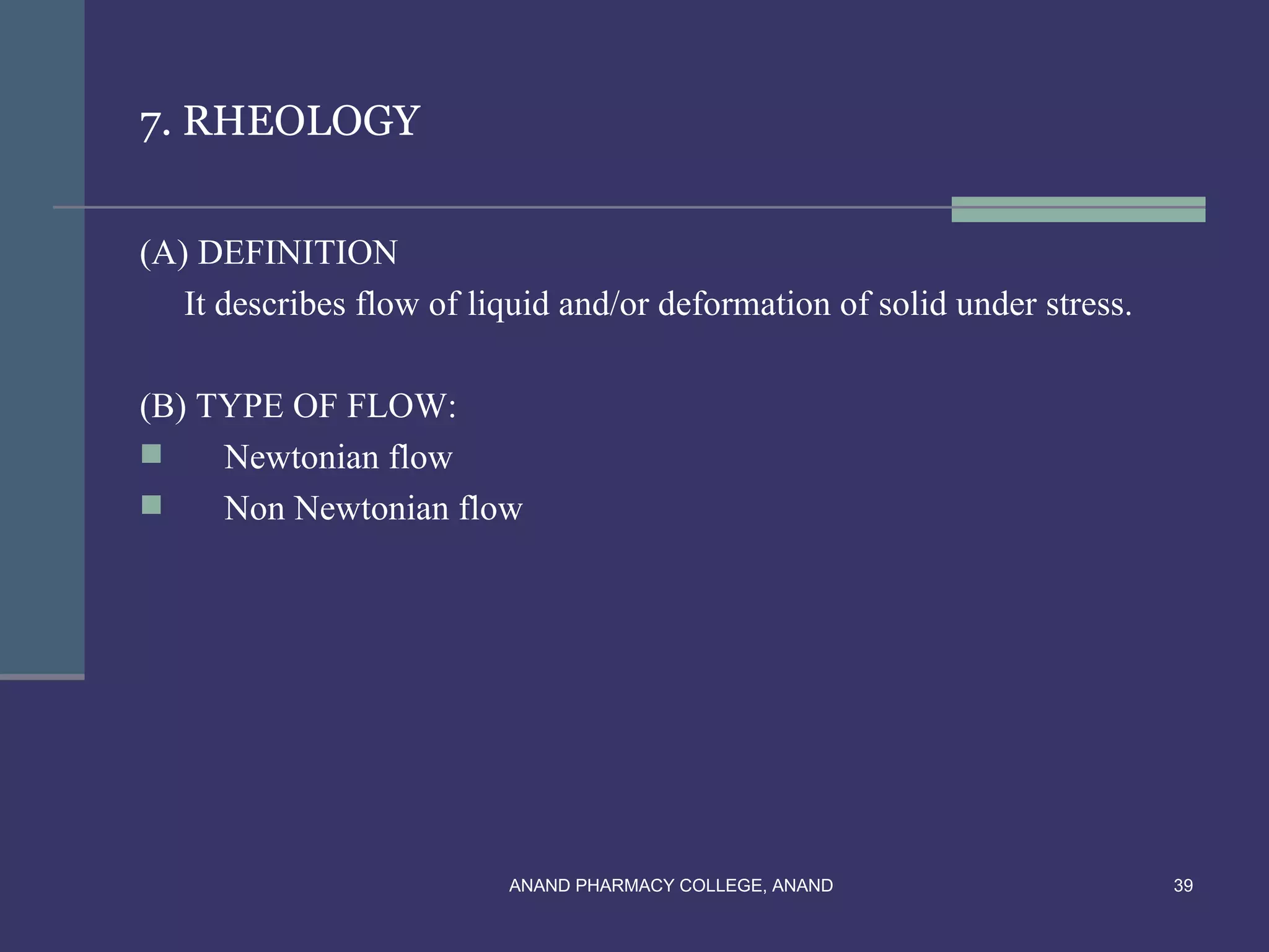 7. RHEOLOGY


(A) DEFINITION
   It describes flow of liquid and/or deformation of solid under stress.

(B) TYPE OF FLOW:
    Newtonian flow
    Non Newtonian flow




                          ANAND PHARMACY COLLEGE, ANAND                    39
 