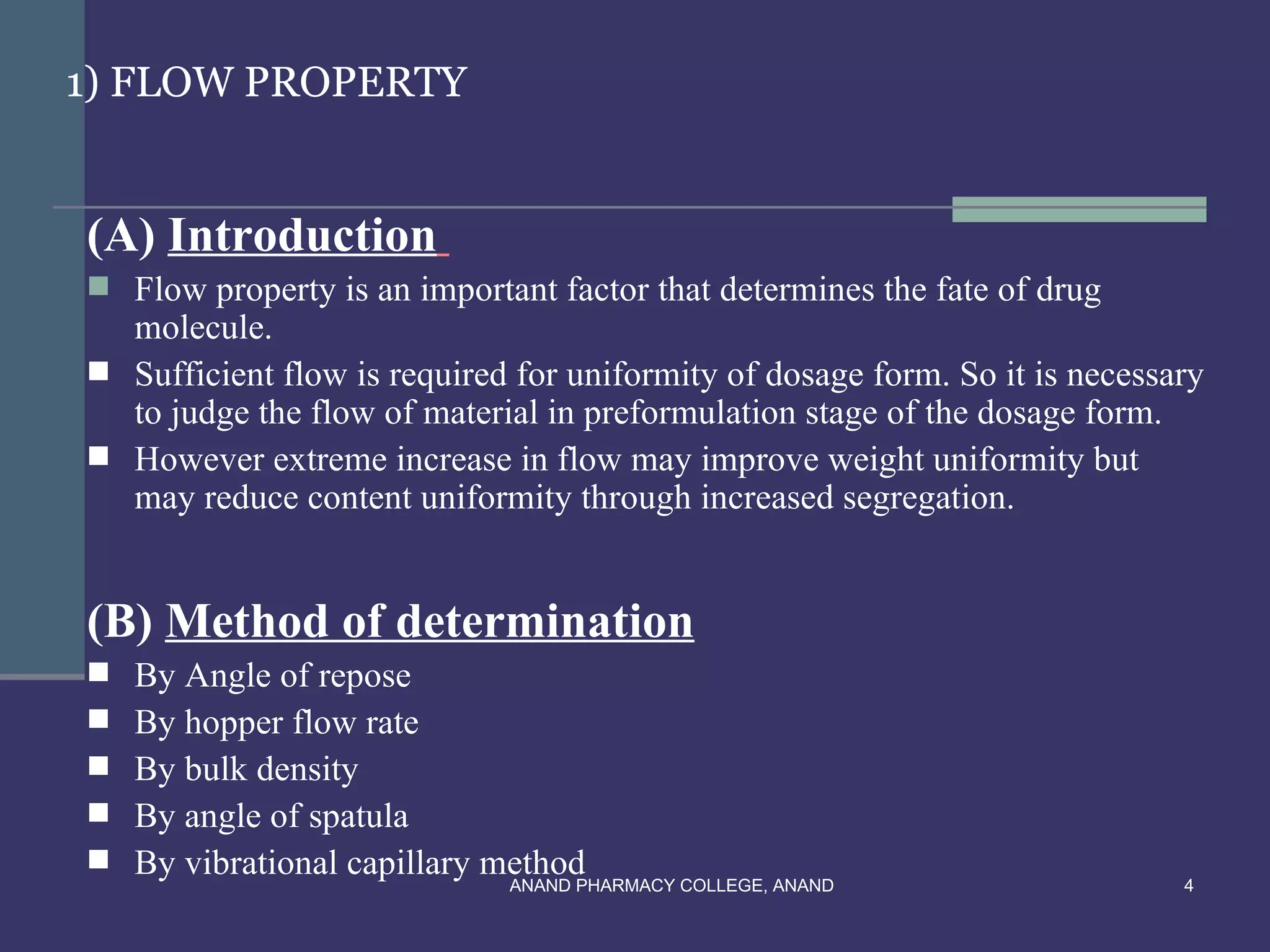 1) FLOW PROPERTY


(A) Introduction
 Flow property is an important factor that determines the fate of drug
  molecule.
 Sufficient flow is required for uniformity of dosage form. So it is necessary
  to judge the flow of material in preformulation stage of the dosage form.
 However extreme increase in flow may improve weight uniformity but
  may reduce content uniformity through increased segregation.


(B) Method of determination
   By Angle of repose
   By hopper flow rate
   By bulk density
   By angle of spatula
   By vibrational capillary method
                              ANAND PHARMACY COLLEGE, ANAND                  4
 