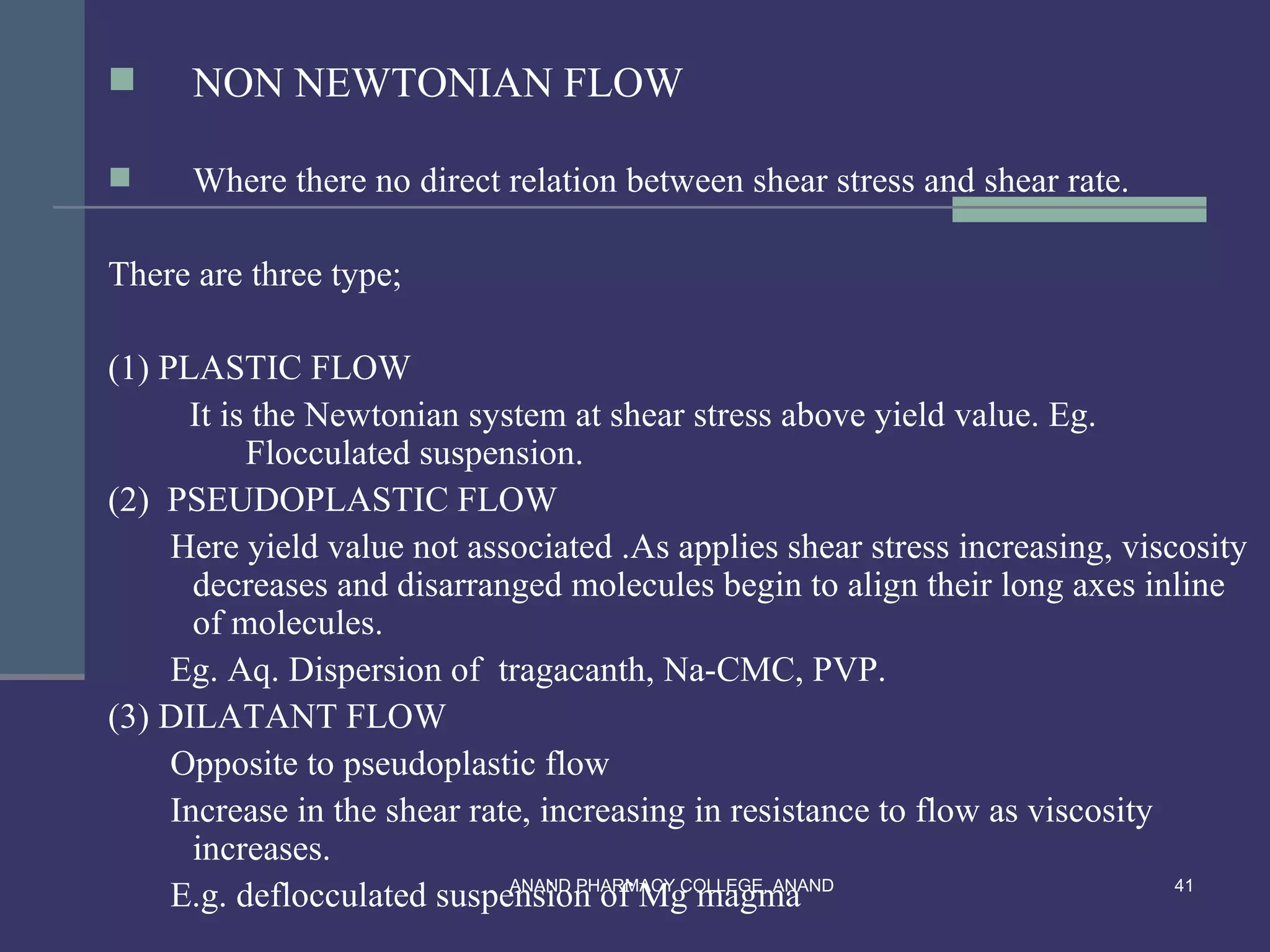      NON NEWTONIAN FLOW

     Where there no direct relation between shear stress and shear rate.

There are three type;

(1) PLASTIC FLOW
      It is the Newtonian system at shear stress above yield value. Eg.
           Flocculated suspension.
(2) PSEUDOPLASTIC FLOW
     Here yield value not associated .As applies shear stress increasing, viscosity
       decreases and disarranged molecules begin to align their long axes inline
       of molecules.
     Eg. Aq. Dispersion of tragacanth, Na-CMC, PVP.
(3) DILATANT FLOW
     Opposite to pseudoplastic flow
     Increase in the shear rate, increasing in resistance to flow as viscosity
       increases.
     E.g. deflocculated suspension of Mg magma
                              ANAND PHARMACY COLLEGE, ANAND                    41
 