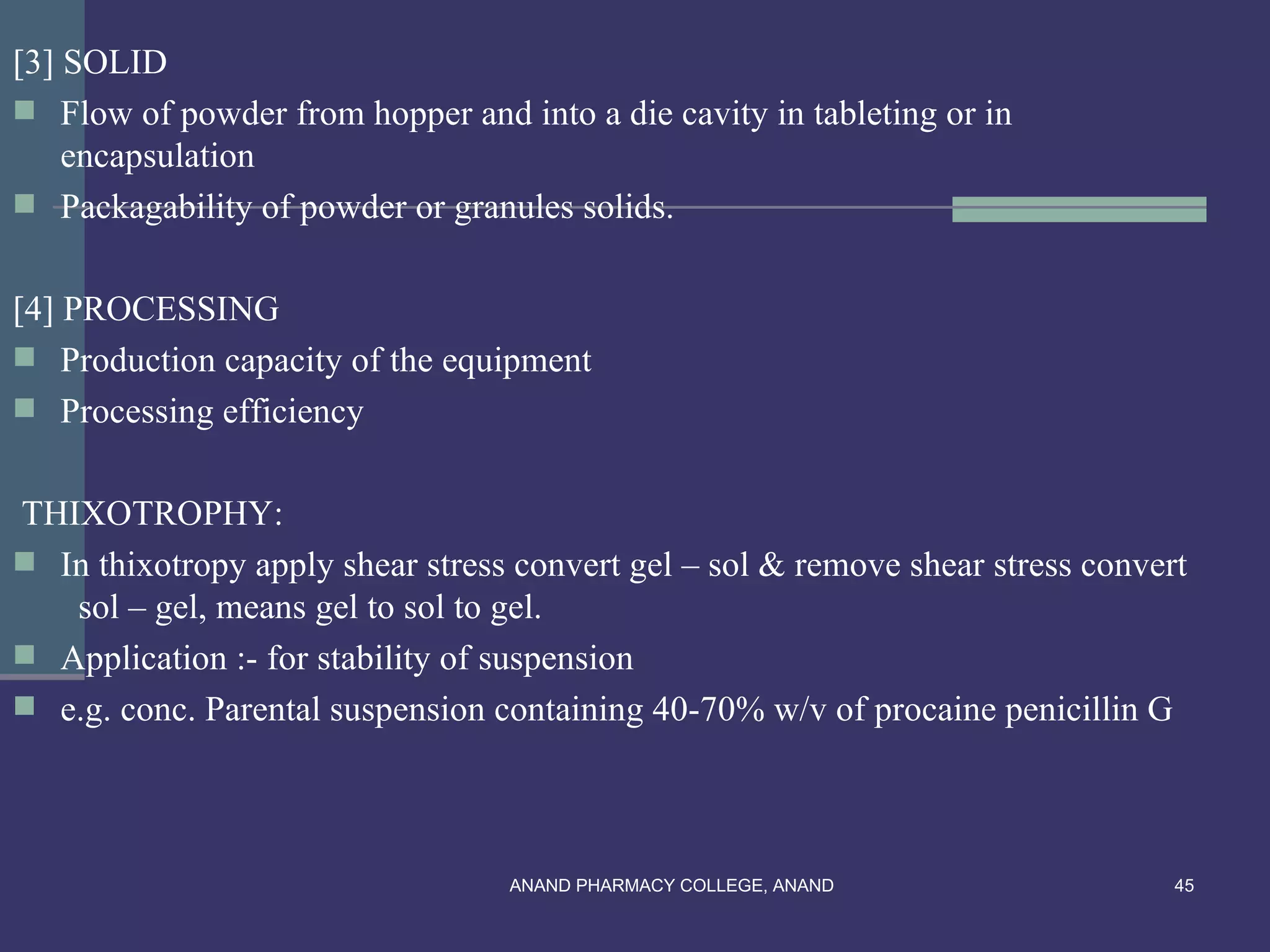 [3] SOLID
 Flow of powder from hopper and into a die cavity in tableting or in
    encapsulation
 Packagability of powder or granules solids.


[4] PROCESSING
 Production capacity of the equipment
 Processing efficiency


THIXOTROPHY:
 In thixotropy apply shear stress convert gel – sol & remove shear stress convert
   sol – gel, means gel to sol to gel.
 Application :- for stability of suspension
 e.g. conc. Parental suspension containing 40-70% w/v of procaine penicillin G




                                  ANAND PHARMACY COLLEGE, ANAND                  45
 