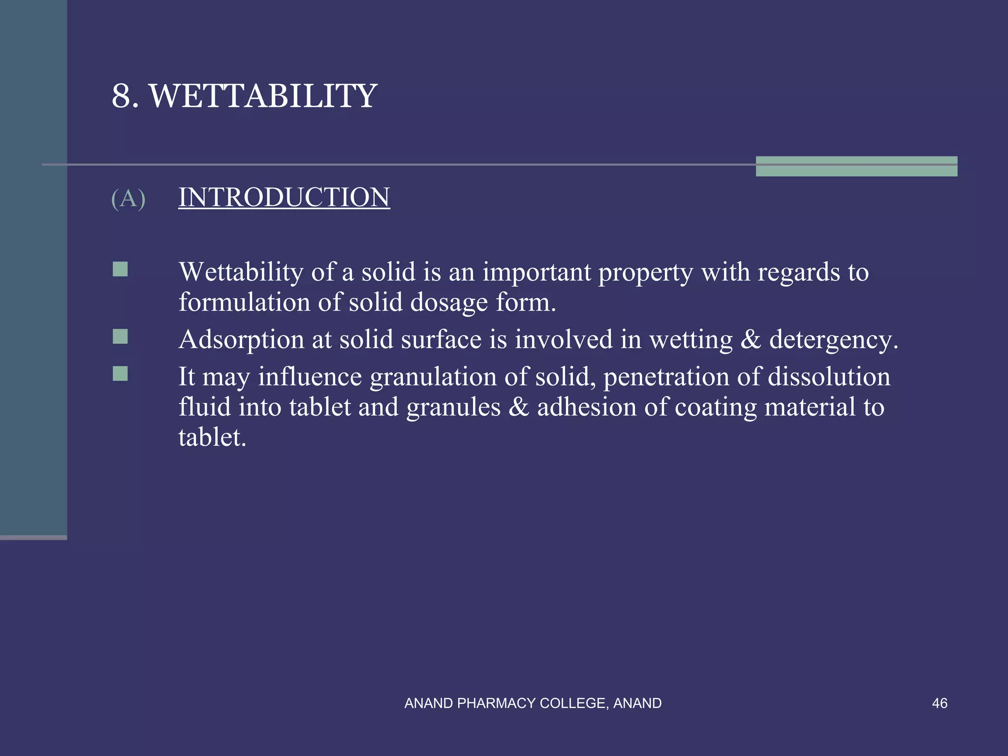 8. WETTABILITY

(A)   INTRODUCTION

     Wettability of a solid is an important property with regards to
      formulation of solid dosage form.
     Adsorption at solid surface is involved in wetting & detergency.
     It may influence granulation of solid, penetration of dissolution
      fluid into tablet and granules & adhesion of coating material to
      tablet.




                          ANAND PHARMACY COLLEGE, ANAND                   46
 