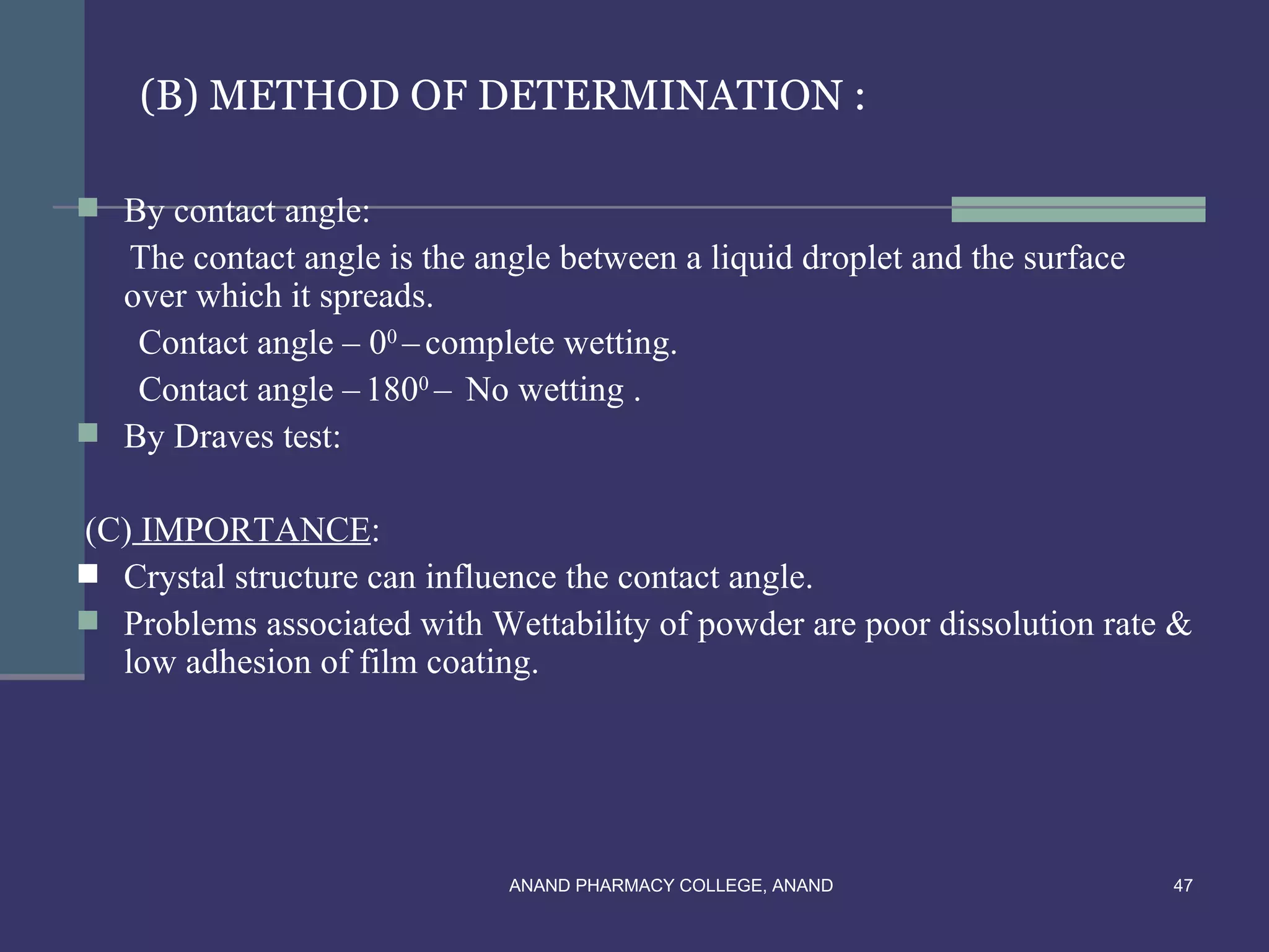 (B) METHOD OF DETERMINATION :

 By contact angle:
  The contact angle is the angle between a liquid droplet and the surface
  over which it spreads.
   Contact angle – 00 – complete wetting.
   Contact angle – 1800 – No wetting .
 By Draves test:


(C) IMPORTANCE:
 Crystal structure can influence the contact angle.
 Problems associated with Wettability of powder are poor dissolution rate &
  low adhesion of film coating.




                              ANAND PHARMACY COLLEGE, ANAND                 47
 