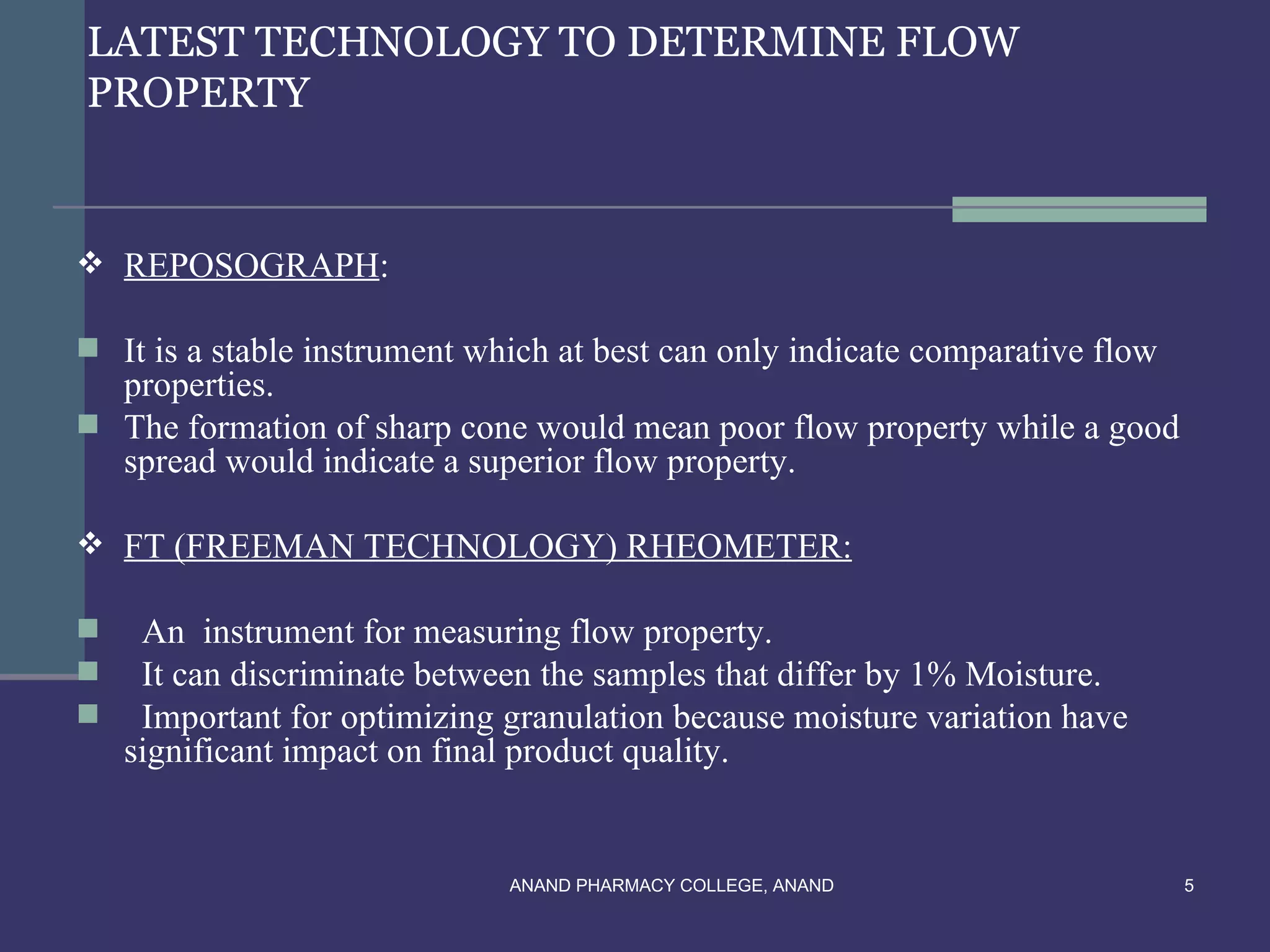LATEST TECHNOLOGY TO DETERMINE FLOW
PROPERTY


 REPOSOGRAPH:

 It is a stable instrument which at best can only indicate comparative flow
  properties.
 The formation of sharp cone would mean poor flow property while a good
  spread would indicate a superior flow property.

 FT (FREEMAN TECHNOLOGY) RHEOMETER:

    An instrument for measuring flow property.
    It can discriminate between the samples that differ by 1% Moisture.
    Important for optimizing granulation because moisture variation have
    significant impact on final product quality.


                              ANAND PHARMACY COLLEGE, ANAND                    5
 