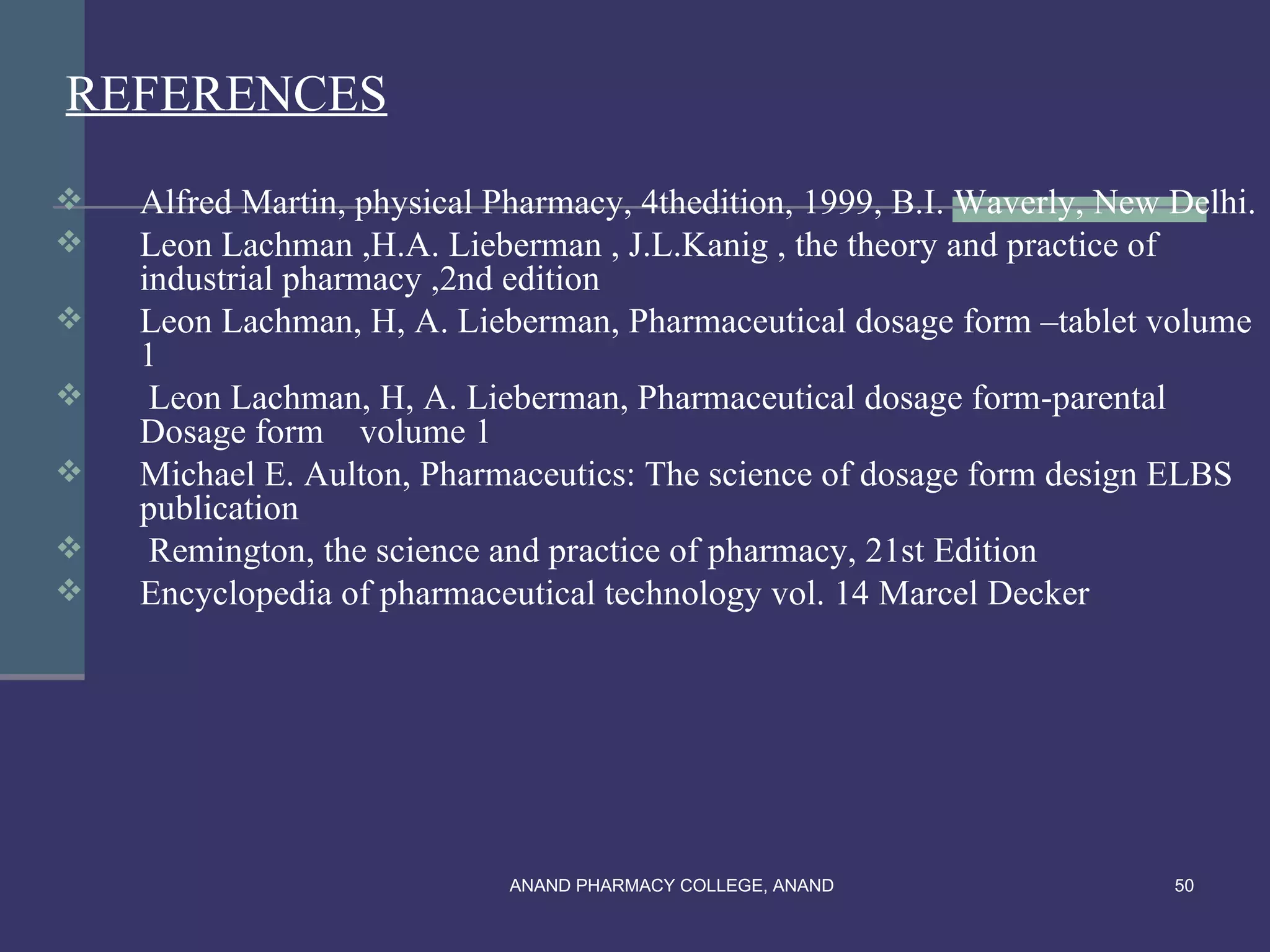 REFERENCES
   Alfred Martin, physical Pharmacy, 4thedition, 1999, B.I. Waverly, New Delhi.
   Leon Lachman ,H.A. Lieberman , J.L.Kanig , the theory and practice of
    industrial pharmacy ,2nd edition
   Leon Lachman, H, A. Lieberman, Pharmaceutical dosage form –tablet volume
    1
    Leon Lachman, H, A. Lieberman, Pharmaceutical dosage form-parental
    Dosage form volume 1
   Michael E. Aulton, Pharmaceutics: The science of dosage form design ELBS
    publication
    Remington, the science and practice of pharmacy, 21st Edition
   Encyclopedia of pharmaceutical technology vol. 14 Marcel Decker




                             ANAND PHARMACY COLLEGE, ANAND                50
 