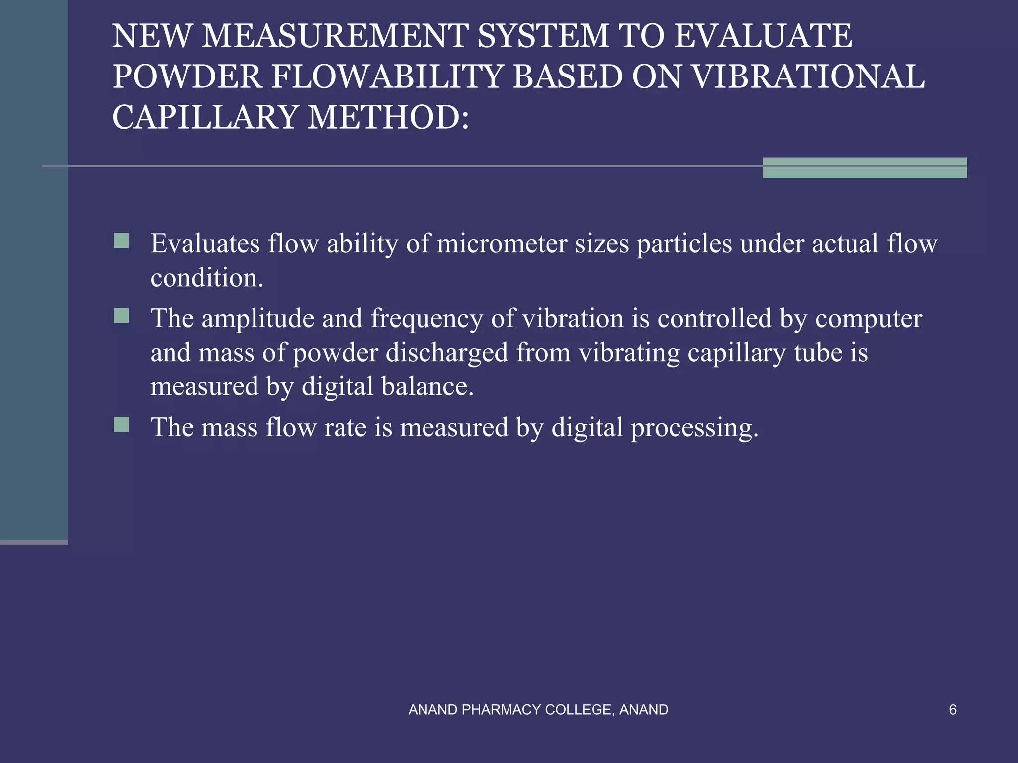 NEW MEASUREMENT SYSTEM TO EVALUATE
POWDER FLOWABILITY BASED ON VIBRATIONAL
CAPILLARY METHOD:


 Evaluates flow ability of micrometer sizes particles under actual flow
  condition.
 The amplitude and frequency of vibration is controlled by computer
  and mass of powder discharged from vibrating capillary tube is
  measured by digital balance.
 The mass flow rate is measured by digital processing.




                         ANAND PHARMACY COLLEGE, ANAND                     6
 