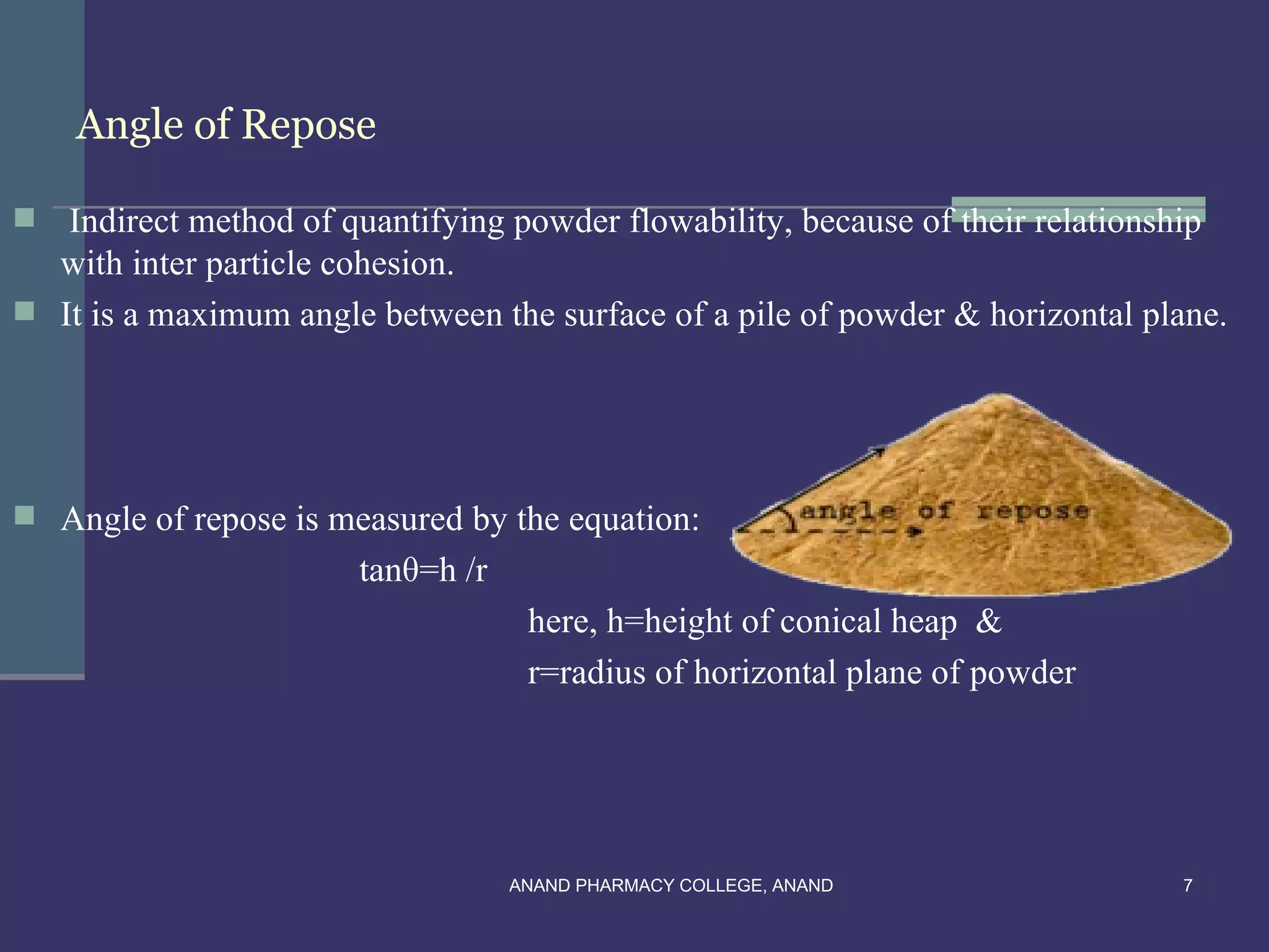 Angle of Repose

  Indirect method of quantifying powder flowability, because of their relationship
  with inter particle cohesion.
 It is a maximum angle between the surface of a pile of powder & horizontal plane.




 Angle of repose is measured by the equation:
                       tanθ=h /r
                                    here, h=height of conical heap &
                                    r=radius of horizontal plane of powder




                                   ANAND PHARMACY COLLEGE, ANAND               7
 