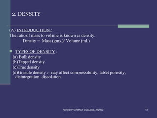 2. DENSITY


(A) INTRODUCTION :
The ratio of mass to volume is known as density.
        Density = Mass (gms.)/ Volume (ml.)

 TYPES OF DENSITY :
 (a) Bulk density
 (b)Tapped density
 (c)True density
 (d)Granule density :- may affect compressibility, tablet porosity,
   disintegration, dissolution




                              ANAND PHARMACY COLLEGE, ANAND           13
 