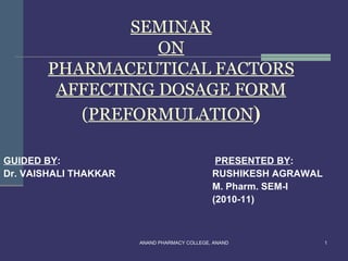 SEMINAR
                  ON
       PHARMACEUTICAL FACTORS
        AFFECTING DOSAGE FORM
          (PREFORMULATION)

GUIDED BY:                                     PRESENTED BY:
Dr. VAISHALI THAKKAR                          RUSHIKESH AGRAWAL
                                              M. Pharm. SEM-I
                                              (2010-11)



                       ANAND PHARMACY COLLEGE, ANAND              1
 