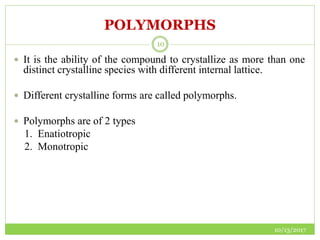 POLYMORPHS
10/13/2017
10
 It is the ability of the compound to crystallize as more than one
distinct crystalline species with different internal lattice.
 Different crystalline forms are called polymorphs.
 Polymorphs are of 2 types
1. Enatiotropic
2. Monotropic
 