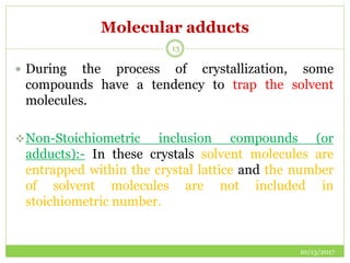 Molecular adducts
10/13/2017
13
 During the process of crystallization, some
compounds have a tendency to trap the solvent
molecules.
Non-Stoichiometric inclusion compounds (or
adducts):- In these crystals solvent molecules are
entrapped within the crystal lattice and the number
of solvent molecules are not included in
stoichiometric number.
 