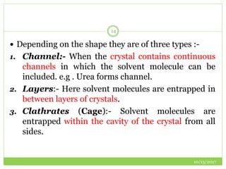 10/13/2017
14
 Depending on the shape they are of three types :-
1. Channel:- When the crystal contains continuous
channels in which the solvent molecule can be
included. e.g . Urea forms channel.
2. Layers:- Here solvent molecules are entrapped in
between layers of crystals.
3. Clathrates (Cage):- Solvent molecules are
entrapped within the cavity of the crystal from all
sides.
 