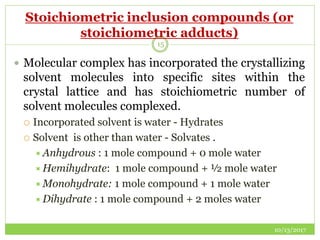 Stoichiometric inclusion compounds (or
stoichiometric adducts)
10/13/2017
15
 Molecular complex has incorporated the crystallizing
solvent molecules into specific sites within the
crystal lattice and has stoichiometric number of
solvent molecules complexed.
 Incorporated solvent is water - Hydrates
 Solvent is other than water - Solvates .
Anhydrous : 1 mole compound + 0 mole water
Hemihydrate: 1 mole compound + ½ mole water
Monohydrate: 1 mole compound + 1 mole water
Dihydrate : 1 mole compound + 2 moles water
 