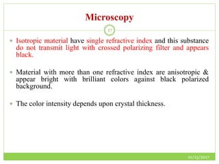 Microscopy
10/13/2017
17
 Isotropic material have single refractive index and this substance
do not transmit light with crossed polarizing filter and appears
black.
 Material with more than one refractive index are anisotropic &
appear bright with brilliant colors against black polarized
background.
 The color intensity depends upon crystal thickness.
 