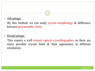 10/13/2017
18
 Advantage :
By this method, we can study crystal morphology & difference
between polymorphic form.
 Disadvantage :
This require a well trained optical crystallographer, as there are
many possible crystal habit & their appearance at different
orientation.
 