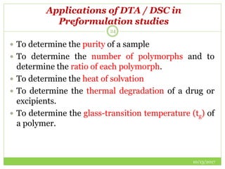 Applications of DTA / DSC in
Preformulation studies
10/13/2017
24
 To determine the purity of a sample
 To determine the number of polymorphs and to
determine the ratio of each polymorph.
 To determine the heat of solvation
 To determine the thermal degradation of a drug or
excipients.
 To determine the glass-transition temperature (tg) of
a polymer.
 
